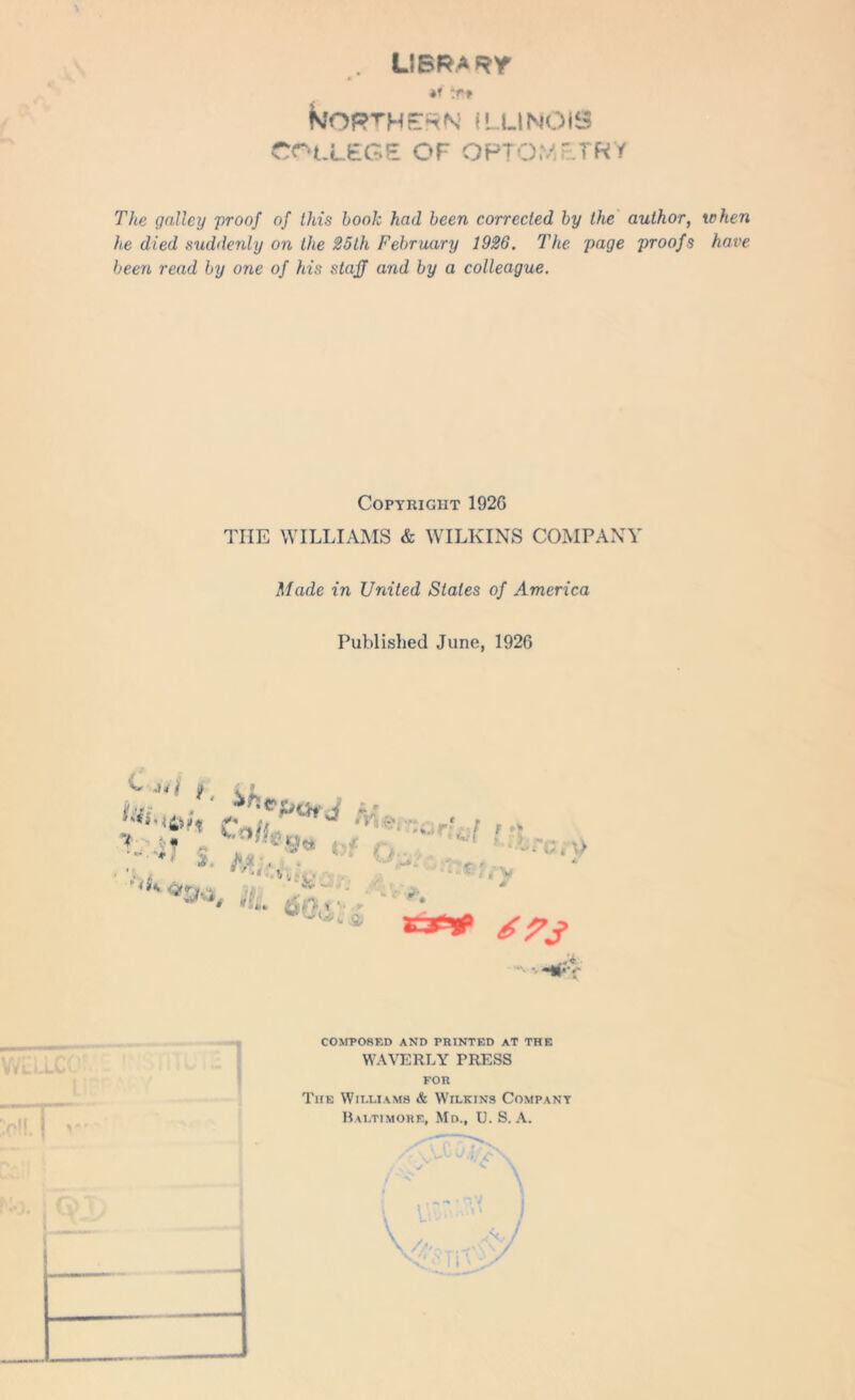 . LIBRA Hr Northern Illinois college of optometry The galley proof of this book had been corrected by the author, when he died suddenly on the 25th February 1926. The page proofs have been read by one of his staff and by a colleague. Copyright 192G THE WILLIAMS & WILKINS COMPANY Made in United Slates of America Published June, 1926 ^ } , V Ay ^ Fr. - • •< : 1 ** >>. *■ *>* . s4» J ♦. L < / w • y * • L**,- Hi vfi) 2T~1 tf;/Y f 1 vY L ( V M ** 67J COMPOSED AND PRINTED AT THE WAVERLY PRESS FOR The Williams & Wilkins Company Baltimore, Md., U. S. A.