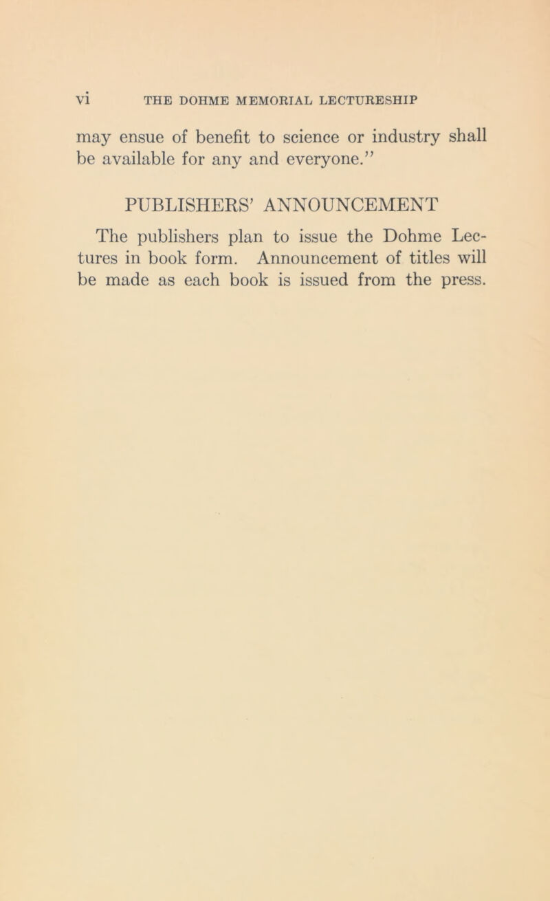 VI THE DOHME MEMORIAL LECTURESHIP may ensue of benefit to science or industry shall be available for any and everyone.” PUBLISHERS’ ANNOUNCEMENT The publishers plan to issue the Dohme Lec- tures in book form. Announcement of titles will be made as each book is issued from the press.