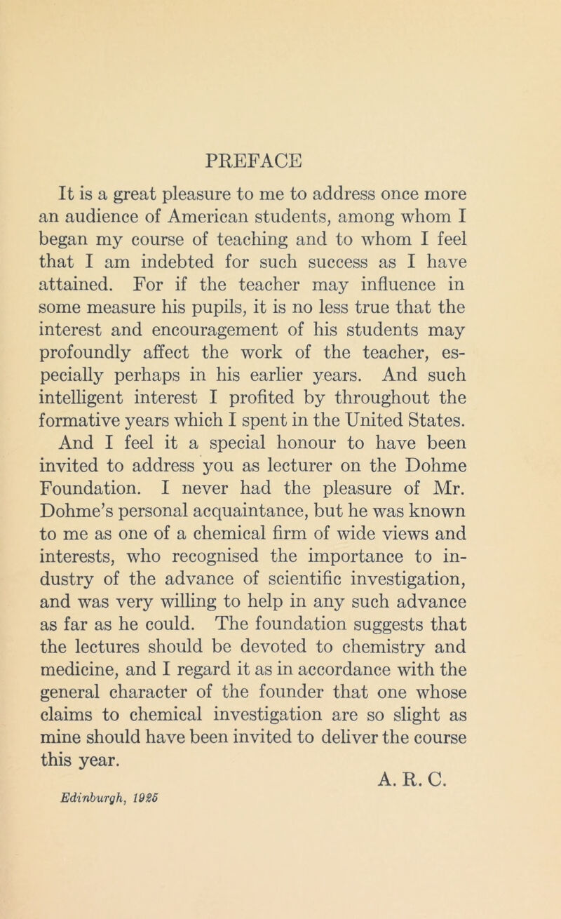 PREFACE It is a great pleasure to me to address once more an audience of American students, among whom I began my course of teaching and to whom I feel that I am indebted for such success as I have attained. For if the teacher may influence in some measure his pupils, it is no less true that the interest and encouragement of his students may profoundly affect the work of the teacher, es- pecially perhaps in his earlier years. And such intelligent interest I profited by throughout the formative years which I spent in the United States. And I feel it a special honour to have been invited to address you as lecturer on the Dohme Foundation. I never had the pleasure of Mr. Dohme’s personal acquaintance, but he was known to me as one of a chemical firm of wide views and interests, who recognised the importance to in- dustry of the advance of scientific investigation, and was very willing to help in any such advance as far as he could. The foundation suggests that the lectures should be devoted to chemistry and medicine, and I regard it as in accordance with the general character of the founder that one whose claims to chemical investigation are so slight as mine should have been invited to deliver the course this year. A. R. C. Edinburgh, 1926