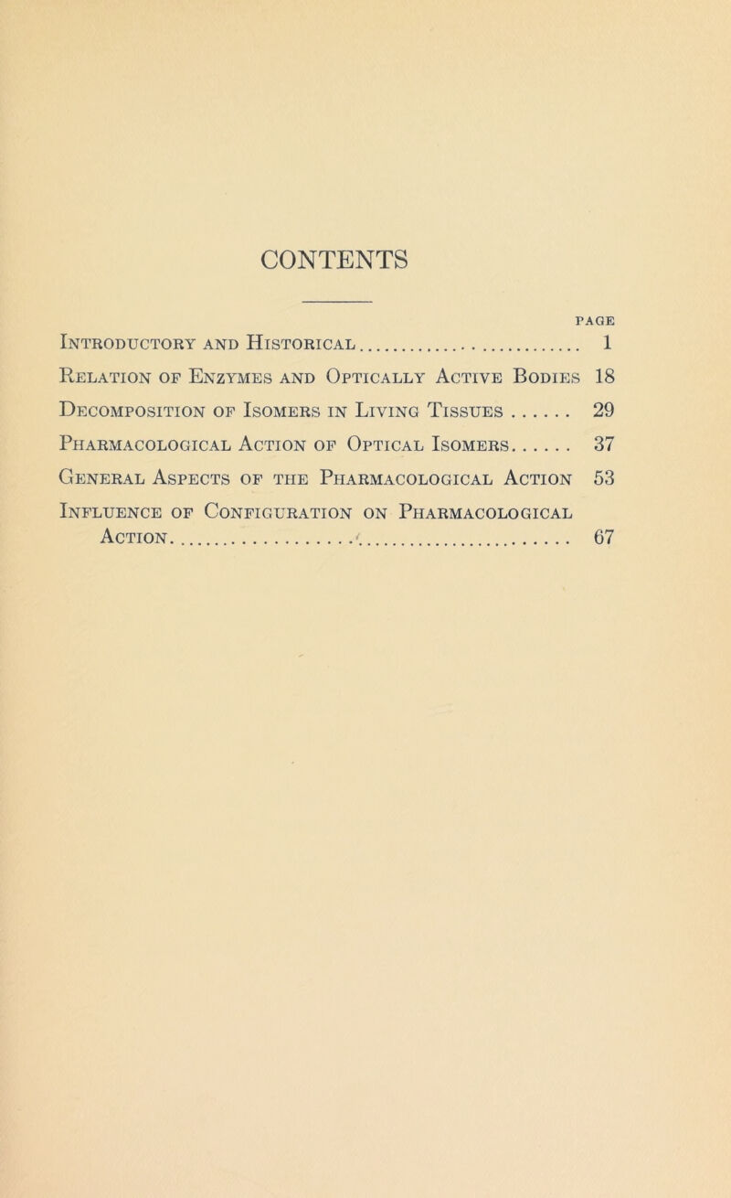 CONTENTS PAGE Introductory and Historical 1 Relation of Enzymes and Optically Active Bodies 18 Decomposition of Isomers in Living Tissues 29 Ppiarmacological Action of Optical Isomers 37 General Aspects of the Pharmacological Action 53 Influence of Configuration on Pharmacological Action <. 67