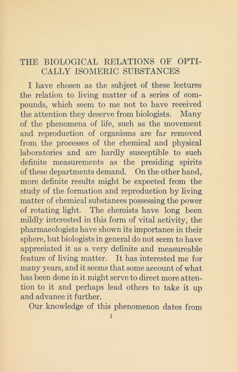 THE BIOLOGICAL RELATIONS OF OPTI- CALLY ISOMERIC SUBSTANCES I have chosen as the subject of these lectures the relation to living matter of a series of com- pounds, which seem to me not to have received the attention they deserve from biologists. Many of the phenomena of life, such as the movement and reproduction of organisms are far removed from the processes of the chemical and physical laboratories and are hardly susceptible to such definite measurements as the presiding spirits of these departments demand. On the other hand, more definite results might be expected from the study of the formation and reproduction by living matter of chemical substances possessing the power of rotating light. The chemists have long been mildly interested in this form of vital activity, the pharmacologists have shown its importance in their sphere, but biologists in general do not seem to have appreciated it as a very definite and measureable feature of living matter. It has interested me for many years, and it seems that some account of what has been done in it might serve to direct more atten- tion to it and perhaps lead others to take it up and advance it further. Our knowledge of this phenomenon dates from