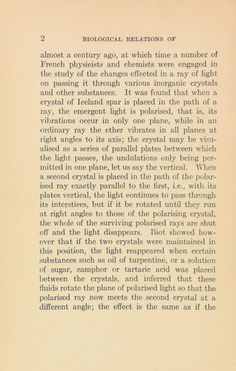 almost a century ago, at which time a number of French physicists and chemists were engaged in the study of the changes effected in a ray of light on passing it through various inorganic crystals and other substances. It wras found that when a crystal of Iceland spar is placed in the path of a ray, the emergent light is polarised, that is, its vibrations occur in only one plane, while in an ordinary ray the ether vibrates in all planes at right angles to its axis; the crystal may be visu- alised as a series of parallel plates between which the light passes, the undulations only being per- mitted in one plane, let us say the vertical. When a second crystal is placed in the path of the polar- ised ray exactly parallel to the first, i.e., with its plates vertical, the light continues to pass through its interstices, but if it be rotated until they run at right angles to those of the polarising crystal, the whole of the surviving polarised rays are shut off and the light disappears. Biot showed how- ever that if the two crystals were maintained in this position, the light reappeared when certain substances such as oil of turpentine, or a solution of sugar, camphor or tartaric acid was placed between the crystals, and inferred that these fluids rotate the plane of polarised light so that the polarised ray now meets the second crystal at a different angle; the effect is the same as if the