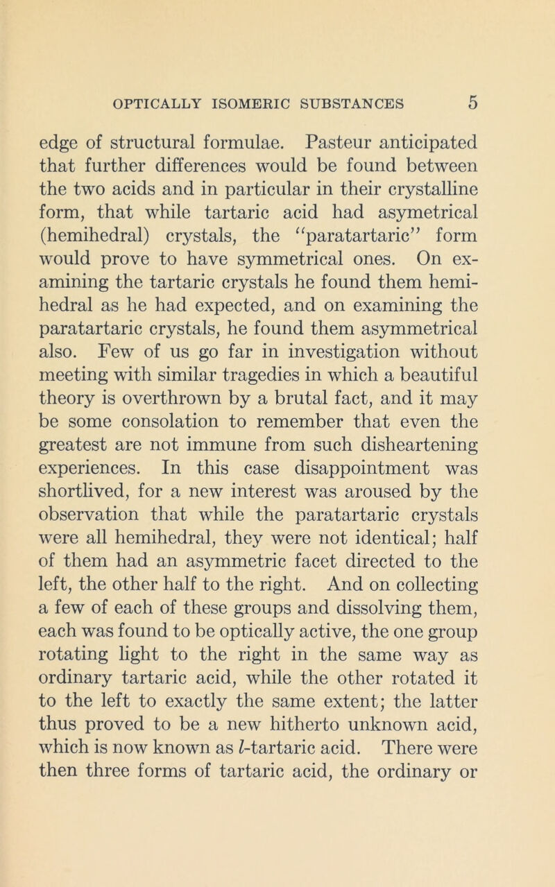 edge of structural formulae. Pasteur anticipated that further differences would be found between the two acids and in particular in their crystalline form, that while tartaric acid had asymetrical (hemihedral) crystals, the “paratartaric” form would prove to have symmetrical ones. On ex- amining the tartaric crystals he found them hemi- hedral as he had expected, and on examining the para tartaric crystals, he found them asymmetrical also. Few of us go far in investigation without meeting with similar tragedies in which a beautiful theory is overthrown by a brutal fact, and it may be some consolation to remember that even the greatest are not immune from such disheartening experiences. In this case disappointment was shortlived, for a new interest was aroused by the observation that while the paratartaric crystals were all hemihedral, they were not identical; half of them had an asymmetric facet directed to the left, the other half to the right. And on collecting a few of each of these groups and dissolving them, each was found to be optically active, the one group rotating light to the right in the same way as ordinary tartaric acid, while the other rotated it to the left to exactly the same extent; the latter thus proved to be a new hitherto unknown acid, which is now known as /-tartaric acid. There were then three forms of tartaric acid, the ordinary or