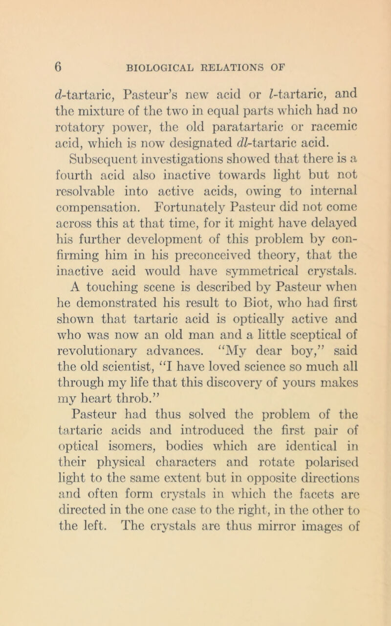 d-tartaric, Pasteur’s new acid or Z-tartaric, and the mixture of the two in equal parts which had no rotatory power, the old paratartaric or racemic acid, which is now designated dZ-tartaric acid. Subsequent investigations showed that there is a fourth acid also inactive towards light but not resolvable into active acids, owing to internal compensation. Fortunately Pasteur did not come across this at that time, for it might have delayed his further development of this problem by con- firming him in his preconceived theory, that the inactive acid would have symmetrical crystals. A touching scene is described by Pasteur when he demonstrated his result to Biot, who had first shown that tartaric acid is optically active and who was now an old man and a little sceptical of revolutionary advances. “My dear boy,” said the old scientist, “I have loved science so much all through my life that this discovery of yours makes my heart throb.” Pasteur had thus solved the problem of the tartaric acids and introduced the first pair of optical isomers, bodies which are identical in their physical characters and rotate polarised light to the same extent but in opposite directions and often form crystals in which the facets are directed in the one case to the right, in the other to the left. The crystals are thus mirror images of