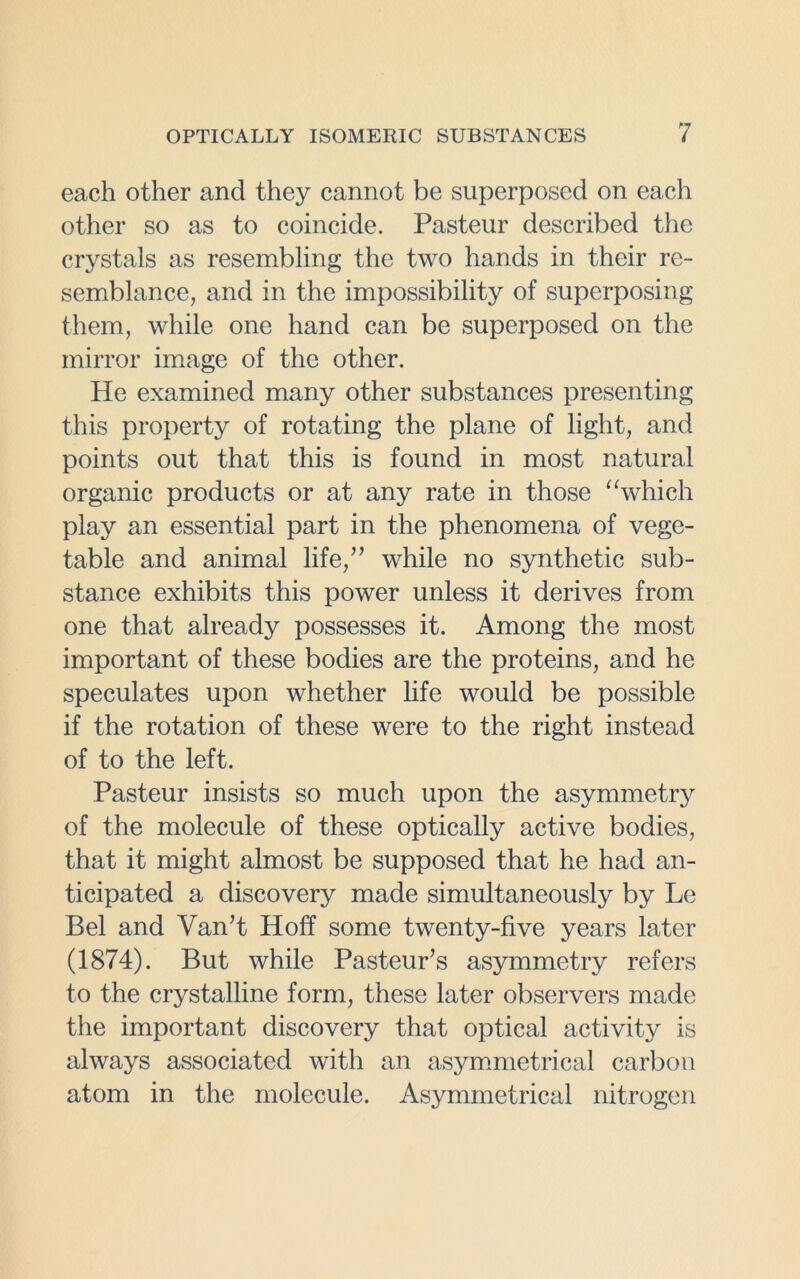 each other and they cannot be superposed on each other so as to coincide. Pasteur described the crystals as resembling the two hands in their re- semblance, and in the impossibility of superposing them, while one hand can be superposed on the mirror image of the other. He examined many other substances presenting this property of rotating the plane of light, and points out that this is found in most natural organic products or at any rate in those “which play an essential part in the phenomena of vege- table and animal life,” while no synthetic sub- stance exhibits this power unless it derives from one that already possesses it. Among the most important of these bodies are the proteins, and he speculates upon whether life would be possible if the rotation of these were to the right instead of to the left. Pasteur insists so much upon the asymmetry of the molecule of these optically active bodies, that it might almost be supposed that he had an- ticipated a discovery made simultaneously by Le Bel and Van’t Hoff some twenty-five years later (1874). But while Pasteur’s asymmetry refers to the crystalline form, these later observers made the important discovery that optical activity is always associated with an asymmetrical carbon atom in the molecule. Asymmetrical nitrogen