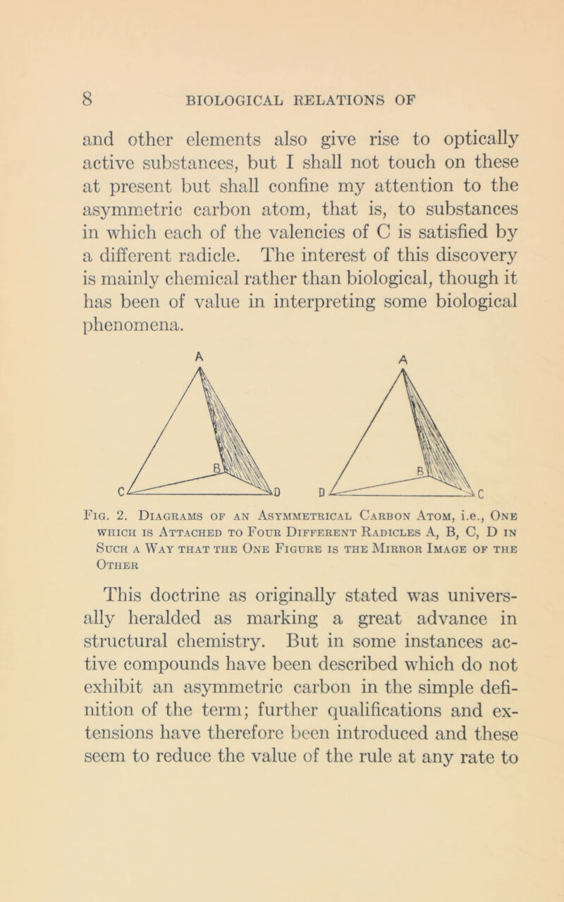 and other elements also give rise to optically active substances, but I shall not touch on these at present but shall confine my attention to the asymmetric carbon atom, that is, to substances in which each of the valencies of C is satisfied by a different radicle. The interest of this discovery is mainly chemical rather than biological, though it has been of value in interpreting some biological phenomena. A A which is Attached to Four Different Radicles A, B, C, D in Such a Way that the One Figure is the Mirror Image of the Other This doctrine as originally stated was univers- ally heralded as marking a great advance in structural chemistry. But in some instances ac- tive compounds have been described which do not exhibit an asymmetric carbon in the simple defi- nition of the term; further qualifications and ex- tensions have therefore been introduced and these seem to reduce the value of the rule at any rate to