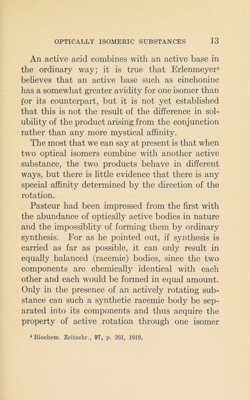 An active acid combines with an active base in the ordinary way; it is true that Erlenmeyer3 believes that an active base such as cinchonine has a somewhat greater avidity for one isomer than for its counterpart, but it is not yet established that this is not the result of the difference in sol- ubility of the product arising from the conjunction rather than any more mystical affinity. The most that we can say at present is that when two optical isomers combine with another active substance, the two products behave in different ways, but there is little evidence that there is any special affinity determined by the direction of the rotation. Pasteur had been impressed from the first with the abundance of optically active bodies in nature and the impossiblity of forming them by ordinary synthesis. For as he pointed out, if synthesis is carried as far as possible, it can only result in equally balanced (racemic) bodies, since the two components are chemically identical with each other and each would be formed in equal amount. Only in the presence of an actively rotating sub- stance can such a synthetic racemic body be sep- arated into its components and thus acquire the property of active rotation through one isomer