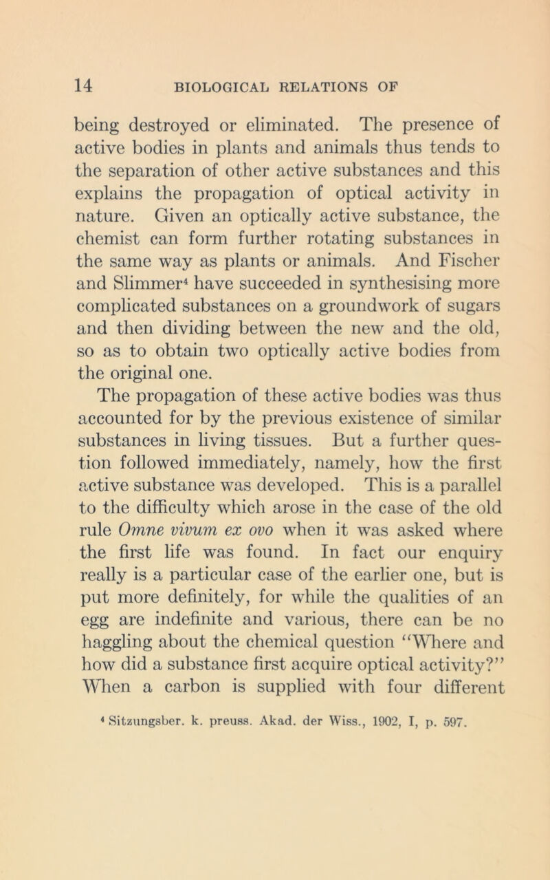 being destroyed or eliminated. The presence of active bodies in plants and animals thus tends to the separation of other active substances and this explains the propagation of optical activity in nature. Cuven an optically active substance, the chemist can form further rotating substances in the same way as plants or animals. And Fischer and Slimmer4 have succeeded in synthesising more complicated substances on a groundwork of sugars and then dividing between the new and the old, so as to obtain two optically active bodies from the original one. The propagation of these active bodies was thus accounted for by the previous existence of similar substances in living tissues. But a further ques- tion followed immediately, namely, how the first active substance was developed. This is a parallel to the difficulty which arose in the case of the old rule Omne vivum ex ovo when it was asked where the first life was found. In fact our enquiry really is a particular case of the earlier one, but is put more definitely, for while the qualities of an egg are indefinite and various, there can be no haggling about the chemical question “Where and how did a substance first acquire optical activity?’’ When a carbon is supplied with four different 4 Sitzungsber. k. preuss. Akad. der Wiss., 1902, I, p. 597.