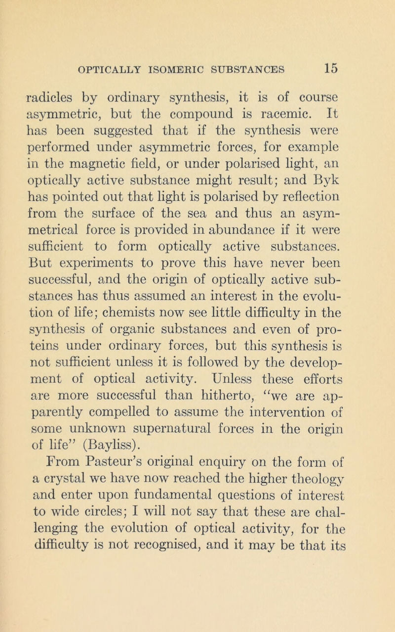 radicles by ordinary synthesis, it is of course asymmetric, but the compound is racemic. It has been suggested that if the synthesis were performed under asymmetric forces, for example in the magnetic field, or under polarised light, an optically active substance might result; and Byk has pointed out that light is polarised by reflection from the surface of the sea and thus an asym- metrical force is provided in abundance if it were sufficient to form optically active substances. But experiments to prove this have never been successful, and the origin of optically active sub- stances has thus assumed an interest in the evolu- tion of life; chemists now see little difficulty in the synthesis of organic substances and even of pro- teins under ordinary forces, but this synthesis is not sufficient unless it is followed by the develop- ment of optical activity. Unless these efforts are more successful than hitherto, “we are ap- parently compelled to assume the intervention of some unknown supernatural forces in the origin of life” (Bayliss). From Pasteur’s original enquiry on the form of a crystal we have now reached the higher theology and enter upon fundamental questions of interest to wide circles; I will not say that these are chal- lenging the evolution of optical activity, for the difficulty is not recognised, and it may be that its