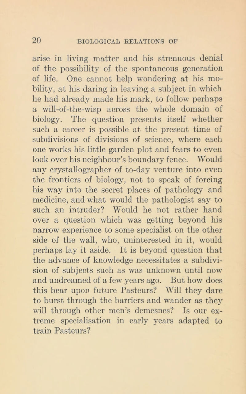 arise in living matter and his strenuous denial of the possibility of the spontaneous generation of life. One cannot help wondering at his mo- bility, at his daring in leaving a subject in which he had already made his mark, to follow perhaps a will-of-the-wisp across the whole domain of biology. The question presents itself whether such a career is possible at the present time of subdivisions of divisions of science, where each one works his little garden plot and fears to even look over his neighbour’s boundary fence. Would any crystallographer of to-day venture into even the frontiers of biology, not to speak of forcing his way into the secret places of pathology and medicine, and what would the pathologist say to such an intruder? Would he not rather hand over a question which was getting beyond his narrow experience to some specialist on the other side of the wall, who, uninterested in it, would perhaps lay it aside. It is beyond question that the advance of knowledge necessitates a subdivi- sion of subjects such as was unknown until now and undreamed of a few years ago. But how does this bear upon future Pasteurs? Will they dare to burst through the barriers and wander as they will through other men’s demesnes? Is our ex- treme specialisation in early years adapted to train Pasteurs?