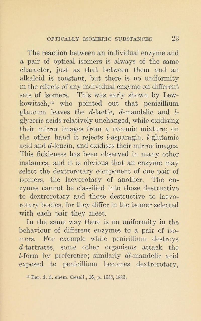 The reaction between an individual enzyme and a pair of optical isomers is always of the same character, just as that between them and an alkaloid is constant, but there is no uniformity in the effects of any individual enzyme on different sets of isomers. This was early shown by Lew- kowitsch,13 who pointed out that penicillium glaucum leaves the cZ-lactic, cZ-mandelic and Z- glyceric acids relatively unchanged, while oxidising their mirror images from a racemic mixture; on the other hand it rejects Z-asparagin, Z-glutamic acid and cZ-leucin, and oxidises their mirror images. This fickleness has been observed in many other instances, and it is obvious that an enzyme may select the dextrorotary component of one pair of isomers, the laevorotary of another. The en- zymes cannot be classified into those destructive to dextrorotary and those destructive to laevo- rotary bodies, for they differ in the isomer selected with each pair they meet. In the same way there is no uniformity in the behaviour of different enzymes to a pair of iso- mers. For example while penicillium destroys d-tartrates, some other organisms attack the Z-form by preference; similarly dZ-mandelic acid exposed to penicillium becomes dextrorotary, 13 Ber. d. d. chem. Gesell., 16, p. 1658, 1883,