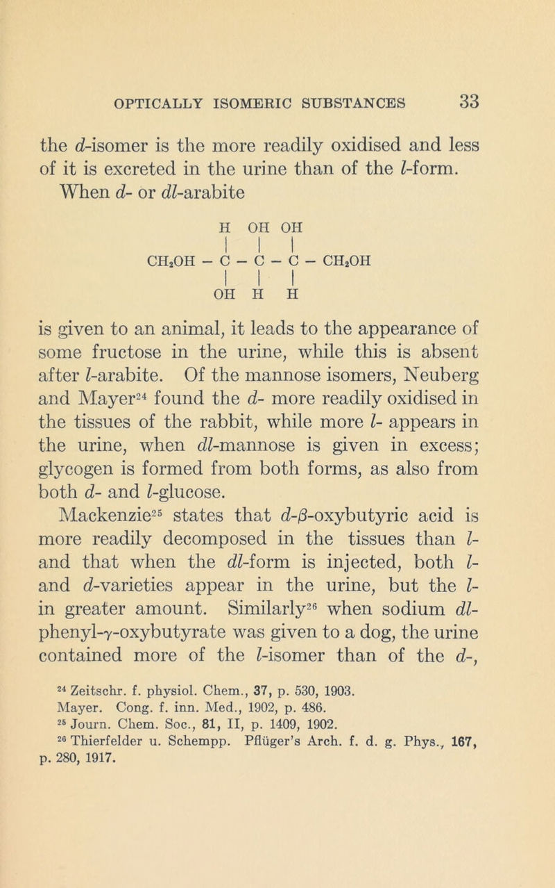the d-isomer is the more readily oxidised and less of it is excreted in the urine than of the Z-form. When d- or dZ-arabite H OH OH ch2oh - c - c - c - ch2oh I I I OH H II is given to an animal, it leads to the appearance of some fructose in the urine, while this is absent after Z-arabite. Of the mannose isomers, Neuberg and Mayer24 found the d- more readily oxidised in the tissues of the rabbit, while more Z- appears in the urine, when dZ-mannose is given in excess; glycogen is formed from both forms, as also from both d- and Z-glucose. Mackenzie25 states that d-/3-oxybutyric acid is more readily decomposed in the tissues than Z- and that when the dZ-form is injected, both Z- and d-varieties appear in the urine, but the Z- in greater amount. Similarly26 when sodium dZ- phenyl-Y-oxybutyrate was given to a dog, the urine contained more of the Z-isomer than of the d-, 24 Zeitschr. f. physiol. Chem., 37, p. 530, 1903. Mayer. Cong. f. inn. Med., 1902, p. 486. 25 Journ. Chem. Soc., 81, II, p. 1409, 1902. 26 Thierfelder u. Schempp. Pfluger’s Arch. f. d. g. Phys., 167, p. 280, 1917.