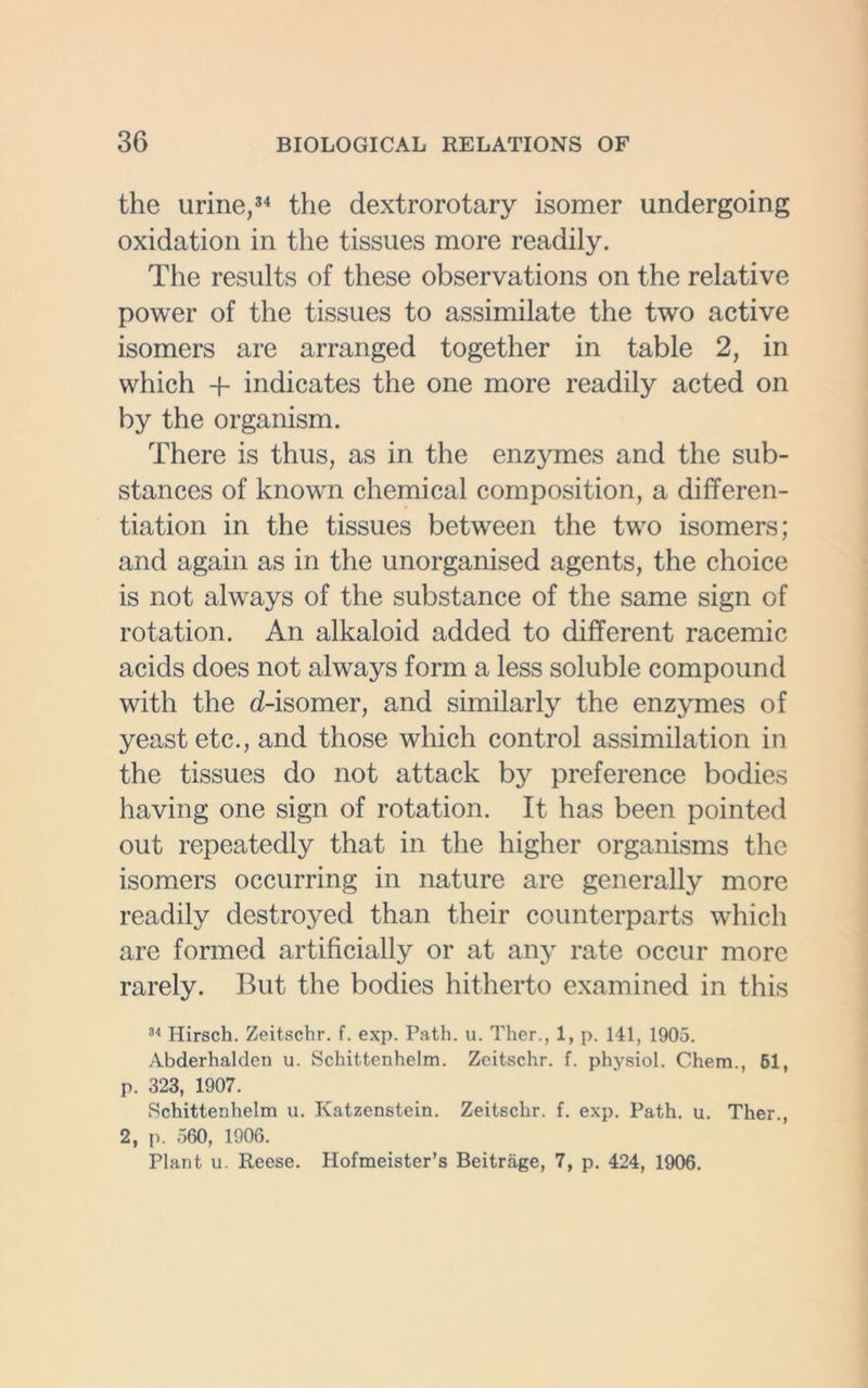 the urine,34 the dextrorotary isomer undergoing oxidation in the tissues more readily. The results of these observations on the relative power of the tissues to assimilate the two active isomers are arranged together in table 2, in which + indicates the one more readily acted on by the organism. There is thus, as in the enzymes and the sub- stances of known chemical composition, a differen- tiation in the tissues between the two isomers; and again as in the unorganised agents, the choice is not always of the substance of the same sign of rotation. An alkaloid added to different racemic acids does not always form a less soluble compound with the d-isomer, and similarly the enzymes of yeast etc., and those which control assimilation in the tissues do not attack by preference bodies having one sign of rotation. It has been pointed out repeatedly that in the higher organisms the isomers occurring in nature are generally more readily destroyed than their counterparts which are formed artificially or at any rate occur more rarely. But the bodies hitherto examined in this 34 Hirsch. Zeitschr. f. exp. Path. u. Ther., 1, p. 141, 1905. Abderhalden u. Schittenhelm. Zeitschr. f. physiol. Chem., 61, p. 323, 1907. Schittenhelm u. Ivatzenstein. Zeitschr. f. exp. Path. u. Ther., 2, p. 560, 1906. Plant u. Reese. Hofmeister’s Beitrage, 7, p. 424, 1906.