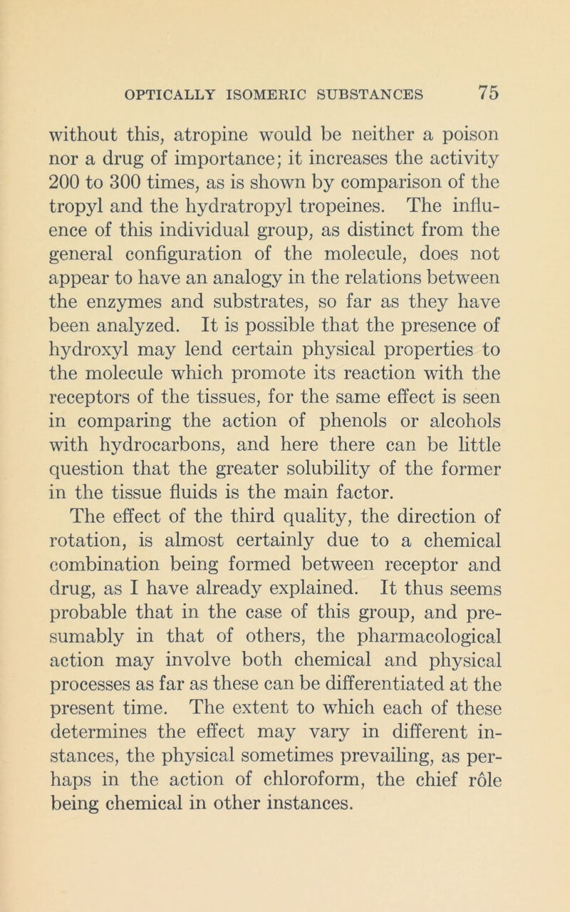 without this, atropine would be neither a poison nor a drug of importance; it increases the activity 200 to 300 times, as is shown by comparison of the tropyl and the hydratropyl tropeines. The influ- ence of this individual group, as distinct from the general configuration of the molecule, does not appear to have an analogy in the relations between the enzymes and substrates, so far as they have been analyzed. It is possible that the presence of hydroxyl may lend certain physical properties to the molecule which promote its reaction with the receptors of the tissues, for the same effect is seen in comparing the action of phenols or alcohols with hydrocarbons, and here there can be little question that the greater solubility of the former in the tissue fluids is the main factor. The effect of the third quality, the direction of rotation, is almost certainly due to a chemical combination being formed between receptor and drug, as I have already explained. It thus seems probable that in the case of this group, and pre- sumably in that of others, the pharmacological action may involve both chemical and physical processes as far as these can be differentiated at the present time. The extent to which each of these determines the effect may vary in different in- stances, the physical sometimes prevailing, as per- haps in the action of chloroform, the chief role being chemical in other instances.