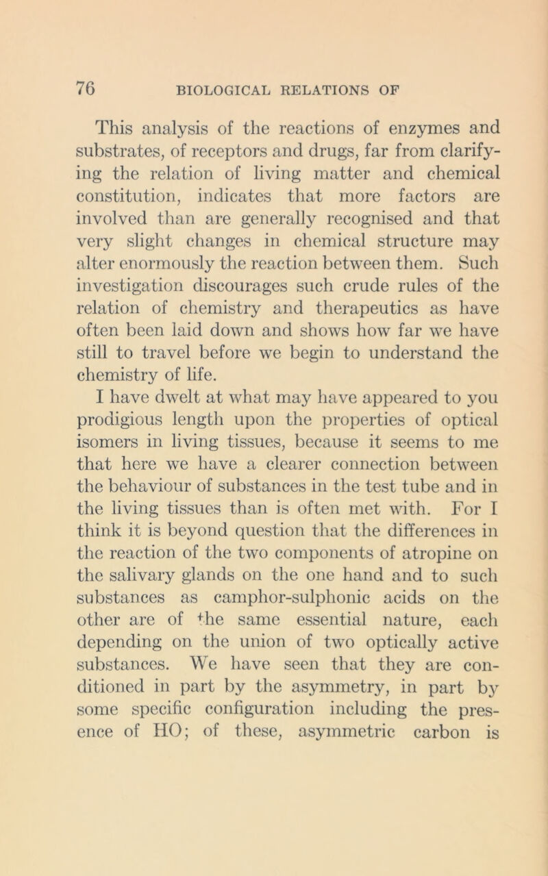 This analysis of the reactions of enzymes and substrates, of receptors and drugs, far from clarify- ing the relation of living matter and chemical constitution, indicates that more factors are involved than are generally recognised and that very slight changes in chemical structure may alter enormously the reaction between them. Such investigation discourages such crude rules of the relation of chemistry and therapeutics as have often been laid down and shows how far we have still to travel before we begin to understand the chemistry of life. I have dwelt at what may have appeared to you prodigious length upon the properties of optical isomers in living tissues, because it seems to me that here we have a clearer connection between the behaviour of substances in the test tube and in the living tissues than is often met with. For I think it is beyond question that the differences in the reaction of the two components of atropine on the salivary glands on the one hand and to such substances as camphor-sulphonic acids on the other are of the same essential nature, each depending on the union of two optically active substances. We have seen that they are con- ditioned in part by the asymmetry, in part by some specific configuration including the pres- ence of HO; of these, asymmetric carbon is