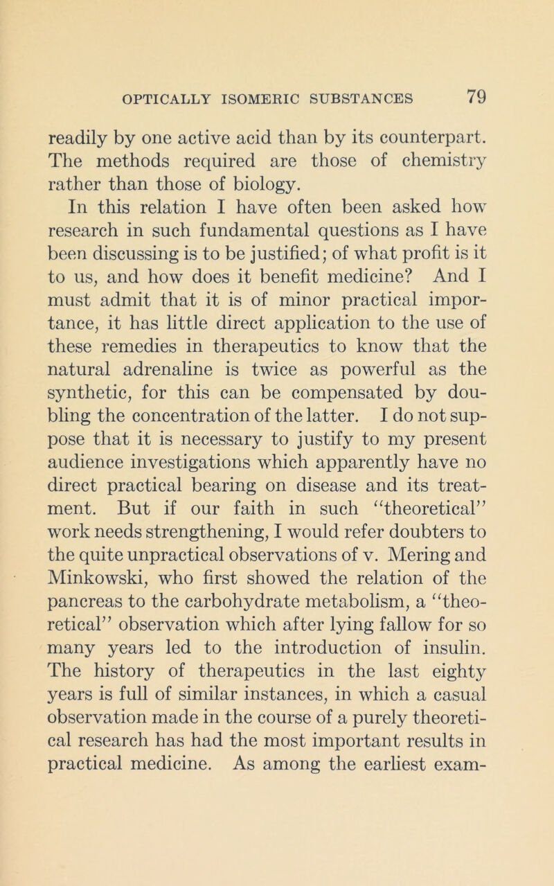 readily by one active acid than by its counterpart. The methods required are those of chemistry rather than those of biology. In this relation I have often been asked how research in such fundamental questions as I have been discussing is to be justified; of what profit is it to us, and how does it benefit medicine? And I must admit that it is of minor practical impor- tance, it has little direct application to the use of these remedies in therapeutics to know that the natural adrenaline is twice as powerful as the synthetic, for this can be compensated by dou- bling the concentration of the latter. I do not sup- pose that it is necessary to justify to my present audience investigations which apparently have no direct practical bearing on disease and its treat- ment. But if our faith in such “theoretical” work needs strengthening, I would refer doubters to the quite unpractical observations of v. Mering and Minkowski, who first showed the relation of the pancreas to the carbohydrate metabolism, a “theo- retical” observation which after lying fallow for so many years led to the introduction of insulin. The history of therapeutics in the last eighty years is full of similar instances, in which a casual observation made in the course of a purely theoreti- cal research has had the most important results in practical medicine. As among the earliest exam-