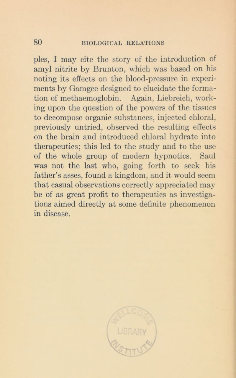 pies, I may cite the story of the introduction of amyl nitrite by Brunton, which was based on his noting its effects on the blood-pressure in experi- ments by Gamgee designed to elucidate the forma- tion of methaemoglobin. Again, Liebreich, work- ing upon the question of the powers of the tissues to decompose organic substances, injected chloral, previously untried, observed the resulting effects on the brain and introduced chloral hydrate into therapeutics; this led to the study and to the use of the whole group of modern hypnotics. Saul was not the last who, going forth to seek his father's asses, found a kingdom, and it would seem that casual observations correctly appreciated may be of as great profit to therapeutics as investiga- tions aimed directly at some definite phenomenon in disease.