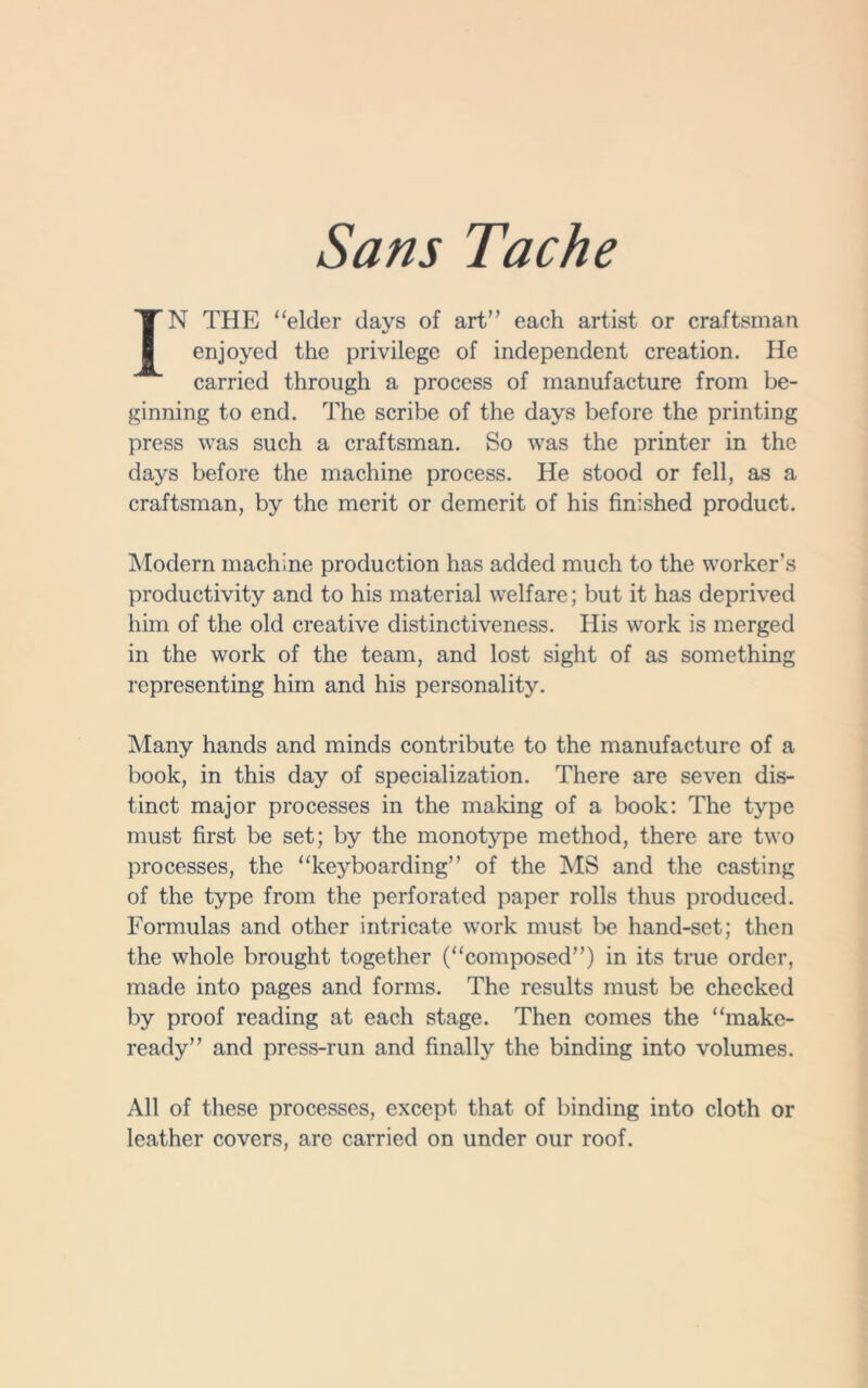 IN THE “elder days of art” each artist or craftsman enjoyed the privilege of independent creation. He carried through a process of manufacture from be- ginning to end. The scribe of the days before the printing press was such a craftsman. So was the printer in the days before the machine process. He stood or fell, as a craftsman, by the merit or demerit of his finished product. Modern machine production has added much to the worker’s productivity and to his material welfare; but it has deprived him of the old creative distinctiveness. His work is merged in the work of the team, and lost sight of as something representing him and his personality. Many hands and minds contribute to the manufacture of a book, in this day of specialization. There are seven dis- tinct major processes in the making of a book: The type must first be set; by the monotype method, there are two processes, the “keyboarding” of the MS and the casting of the type from the perforated paper rolls thus produced. Formulas and other intricate work must be hand-set; then the whole brought together (“composed”) in its true order, made into pages and forms. The results must be checked by proof reading at each stage. Then comes the “make- ready” and press-run and finally the binding into volumes. All of these processes, except that of binding into cloth or leather covers, are carried on under our roof.