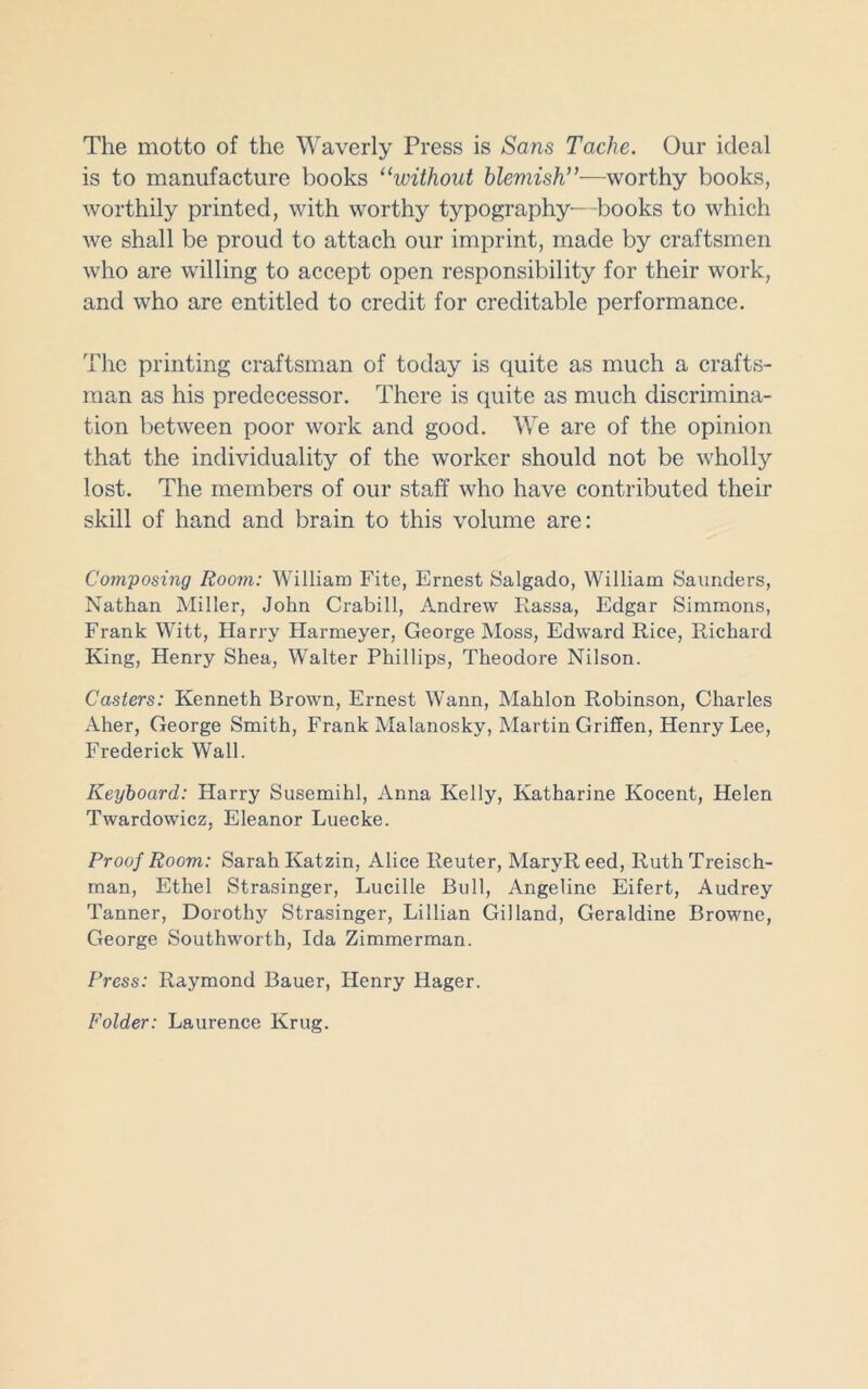 The motto of the Waverly Press is Sans Tache. Our ideal is to manufacture books “without blemish”—worthy books, worthily printed, with worthy typography—books to which we shall be proud to attach our imprint, made by craftsmen who are willing to accept open responsibility for their work, and who are entitled to credit for creditable performance. The printing craftsman of today is quite as much a crafts- man as his predecessor. There is quite as much discrimina- tion between poor work and good. We are of the opinion that the individuality of the worker should not be wholly lost. The members of our staff who have contributed their skill of hand and brain to this volume are: Composing Room: William Fite, Ernest Salgado, William Saunders, Nathan Miller, John Crabill, Andrew Rassa, Edgar Simmons, Frank Witt, Harry Harmeyer, George Moss, Edward Rice, Richard King, Henry Shea, Walter Phillips, Theodore Nilson. Casters: Kenneth Brown, Ernest Wann, Mahlon Robinson, Charles Aher, George Smith, Frank Malanosky, Martin Griffen, Henry Lee, Frederick Wall. Keyboard: Harry Susemihl, Anna Kelly, Katharine Kocent, Helen Twardowicz, Eleanor Luecke. Proof Room: Sarah Katzin, Alice Reuter, MaryR eed, Ruth Treisch- rnan, Ethel Strasinger, Lucille Bull, Angeline Eifert, Audrey Tanner, Dorothy Strasinger, Lillian Gil land, Geraldine Browne, George Southworth, Ida Zimmerman. Press: Raymond Bauer, Henry Hager. Folder: Laurence Krug.