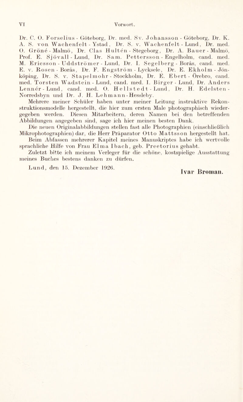 Dr. C. O. Forselixis - Göteborg, Dr, med. Sv. Johansson - Göteborg, Dr. K. A. 8. von Wachenfeit - Ystad, Dr. 8. v. Wachenfeit - Lund, Dr. med. O. Gröne-Malmö, Dr. Glas Kulten - Stegeborg, Dr. A. Bauer - Malmö, Prof. E. 8jövall - Lund, Dr. Sam. Pettersson - Engelholm, cand. med. M. Ericsson - Uddströmer - Lund, Dr. I. Segelberg - Boräs, cand. med. E. V. Bosen - Boräs, Dr. F. Engström - Lycksele, Dr. E. Ekholm - Jön- köping, Dr. S. v. Stapelmohr - Stockholm, Dr. E. Ebert- Örebro, cand. med. Torsten Wadstein - Lund, cand. med. I. Birger - Lund, Dr. Anders Lenner-Lund, cand. med. O. H e 11 s t e d t - Lund , Dr. H. Edelsten- Norredsbyn und Dr. J. H. Lehmann-Hessleby. Mehrere meiner Schüler haben unter meiner Leitung instruktive Rekon- struktionsmodelle hergestellt, die hier zum ersten Male photographisch wieder- gegeben werden. Diesen Mitarbeitern, deren Namen bei den betreffenden Abbildungen angegeben sind, sage ich hier meinen besten Dank. Die neuen Originalabbildungen stellen fast alle Photographien (einschließhch Mikrophotographien) dar, die Herr Präparator Otto Mattsson hergestellt hat. Beim Abfassen mehrerer Kapitel meines Manuskriptes habe ich wertvolle sprachhche Hilfe von Frau Elma Ibach, geh. Preetorius gehabt. Zuletzt bitte ich meinem Verleger für die schöne, kostspiehge Ausstattung meines Buches bestens danken zu dürfen. Lund, den 15. Dezember 1926. , J var Broiiiaii.