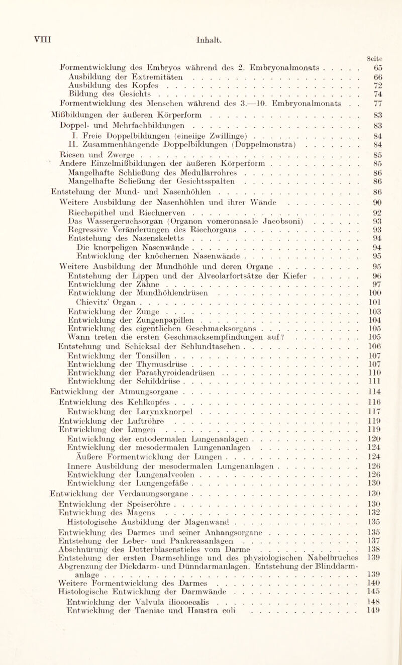 Seite Formentwickliing des Embryos während des 2. Embryonalmonats 65 Ausbildung der Extremitäten 66 Ausbildung des Kopfes 72 Bildung des Gesichts 74 Eormentwicklung des Menschen während des 3.—10. Embryonalmonats . . 77 Mißbildungen der äußeren Körperform 83 Doppel- und Mehrfachbildungen 83 1. Freie Doppelbildungen (eineiige Zwillinge) 84 11. Zusammenhängende Doppelbildungen (Doppelmonstra) 84 Riesen und Zwerge 85 ’ Andere Einzelmißbildungen der äußeren Körperform 85 Mangelhafte Schließung des Medullarrohres 86 Mangelhafte Scließung der Gesichtsspalten 86 Entstehung der Mund- und Nasenhöhlen 86 Weitere Ausbildung der Nasenhöhlen und ihrer Wände 90 Riechepithel und Riechnerven 92 Das Wassergeruchsorgan (Organon vomeronasale Jacobsoni) 93 Regressive Veränderungen des Riechorgans 93 Entstehung des Nasenskeletts 94 Die knorpeligen Nasenwände 94 Entwicklung der knöchernen Nasenwände 95 Weitere Ausbildung der Mundhöhle und deren Organe 95 Entstehung der Lippen und der Alveolarfortsätze der Kiefer 96 Entwicklung der Zähne 97 Entwicklung der Mundhöhlendrüsen 100 Chievitz’ Organ 101 Entwicklung der Zunge 103 Entwicklung der Zungenpapillen 104 Entwicklmig des eigentlichen Geschmacksorgans 105 Wann treten die ersten Geschmacksempfindungen auf ? 105 Entstehung und Schicksal der Schlundtaschen 106 Entwicklung der Tonsillen 107 Entwicklung der Thymusdrüse 107 Entwicklung der Parathyroideadrüsen 110 Entwicklung der Schilddrüse 111 Entwicklung der Atmungsorgane 114 Entwicklung des Kehlkopfes 116 Entwicklung der Larjmxknorpel 117 Entwicklung der Luftröhre 119 Entwicklung der Lungen 119 Entwicklung der entodermalen Lungenanlagen 120 Entwicklung der mesodermalen Lungenanlagen 124 Außere Formentwicklung der liUngen 124 Innere Ausbildung der mesodermalen Lungenanlagen 126 Entwicklung der Lungenalveolen 126 Entwicklung der Lungengefäße 130 Entwicklung der Verdauungsorgane 130 Entwicklung der Speiseröhre 130 Entwicklung des Magens 132 Histologische Ausbildung der Magen wand 135 Entwicklung des Darmes und seiner Anhangsorgane 135 Entstehung der Leber- und Pankreasanlagen 137 Abschnürims: des Dotterblasenstieles vom Darme 138 Entstehung der ersten Darmschlinge und des physiologischen Nabelbruches 139 Abgrenzung der Dickdarm- und Dünndarmanlagen. Entstehung der Blinddarm- anlage 139 Weitere Formentwicklung des Darmes 140 Histologische Entwicklung der Darmwände 145 Entwicklung der Valvula iliocoecalis 148 Entwicklung der Taeniae und Haustra coli 149