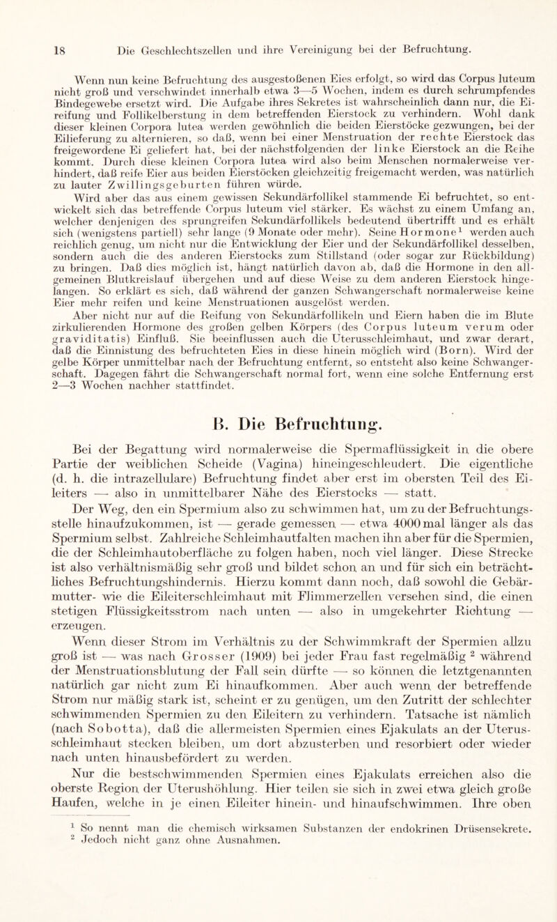 Wenn nun keine Befruchtung des ausgestoßenen Eies erfolgt, so wird das Corpus luteum nicht groß und verschwindet innerhalb etwa 3—5 Wochen, indem es durch schrumpfendes Bindegewebe ersetzt wird. Die Aufgabe ihres Sekretes ist wahrscheinlich dann nur, die Ei- reifung und Follikelberstung in dem betreffenden Eierstock zu verhindern. Wohl dank dieser kleinen Corpora lutea werden gewöhnlich die beiden Eierstöcke gezwungen, bei der Eilieferung zu alternieren, so daß, wenn bei einer Menstruation der rechte Eierstock das freigewordene Ei geliefert hat, bei der nächstfolgenden der linke Eierstock an die Reihe kommt. Durch diese kleinen Corpora lutea wird also beim Menschen normalerweise ver- hindert, daß reife Eier aus beiden Eierstöcken gleichzeitig freigemacht werden, was natürlich zu lauter Zwillingsgeburten führen würde. Wird aber das aus einem gewissen Sekundärfollikel stammende Ei befruchtet, so ent- wickelt sich das betreffende Corpus luteum viel stärker. Es wächst zu einem Umfang an, welcher denjenigen des sprungreifen Sekundärfollikels bedeutend übertrifft und es erhält sich (wenigstens partiell) sehr lange (9 Monate oder mehr). Seine Hormone^ werden auch reichlich genug, um nicht nur die Entwicklung der Eier und der Sekundärfollikel desselben, sondern auch die des anderen Eierstocks zum Stillstand (oder sogar zur Rückbildung) zu bringen. Daß dies möglich ist, hängt natürlich davon ab, daß die Hormone in den all- gemeinen Blutki’eislauf übergehen und auf diese Weise zu dem anderen Eierstock hinge- langen. So erklärt es sich, daß während der ganzen Schwangerschaft normalerweise keine Eier mehr reifen und keine Menstruationen ausgelöst werden. Aber nicht nur auf die Reifung von Sekundärfollikeln und Eiern haben die im Blute zirkulierenden Hormone des großen gelben Körpers (des Corpus luteum verum oder graviditatis) Einfluß. Sie beeinflussen auch die Uterusschleimhaut, und zwar derart, daß die Einnistung des befruchteten Eies in diese hinein möglich wird (Born). Wird der gelbe Körper unmittelbar nach der Befruehtung entfernt, so entsteht also keine Schwanger- schaft. Dagegen fährt die Schwangerschaft normal fort, wenn eine solche Entfernung erst 2—-3 Wochen nachher stattfindet. K. Die Befruchtung. Bei der Begattung wird normalerweise die Spermaflüssigkeit in die obere Partie der weiblichen Scheide (Vagina) hineingeschleiidert. Die eigentliche (d. h. die intrazellulare) Befruchtung findet aber erst im obersten Teil des Ei- leiters —• also in unmittelbarer Nähe des Eierstocks — statt. Der Weg, den ein Spermium also zu schwimmen hat, um zu der Befruchtungs- stelle hinaufzukommen, ist — gerade gemessen ■—■ etwa 4000 mal länger als das Spermium selbst. Zahlreiche Schleimhautfalten machen ihn aber für die Spermien, die der Schleimhautoberfläche zu folgen haben, noch viel länger. Diese Strecke ist also verhältnismäßig sehr groß und bildet schon an und für sich ein beträcht- liches Befruchtungshindernis. Hierzu kommt dann noch, daß sowohl die Gebär- mutter- wie die Eileiter Schleimhaut mit Fl immerzellen versehen sind, die einen stetigen Flüssigkeitsstrom nach unten —• also in umgekehrter Biohtung — erzeugen. Wenn dieser Strom im Verhältnis zu der Schwimmkraft der Spermien allzu groß ist — was nach Grosser (1909) bei jeder Frau fast regelmäßig ^ während der Menstruationsblutung der Fall sein dürfte — so können die letztgenannten natürlich gar nicht zum Ei hinaufkommen. Aber auch wenn der betreffende Strom nur mäßig stark ist, scheint er zu genügen, um den Zutritt der schlechter schwimmenden Spermien zu den Eileitern zu verhindern. Tatsache ist nämlich (nach Sobotta), daß die allermeisten Spermien eines Ejakulats an der Uterus- schleimhaut stecken bleiben, um dort abzusterben und resorbiert oder wieder nach unten hinausbefördert zu werden. Nur die bestschwimmenden Spermien eines Ejakulats erreichen also die oberste Region der Uterushöhlung. Hier teilen sie sich in zwei etwa gleich große Haufen, welche in je einen Eileiter hinein- und hinauf sch wimmen. Ihre oben ^ So nennt man die chemisch wirksamen Substanzen der endokrinen Drüsensekrete. ^ Jedoch nicht ganz ohne Ausnahmen.