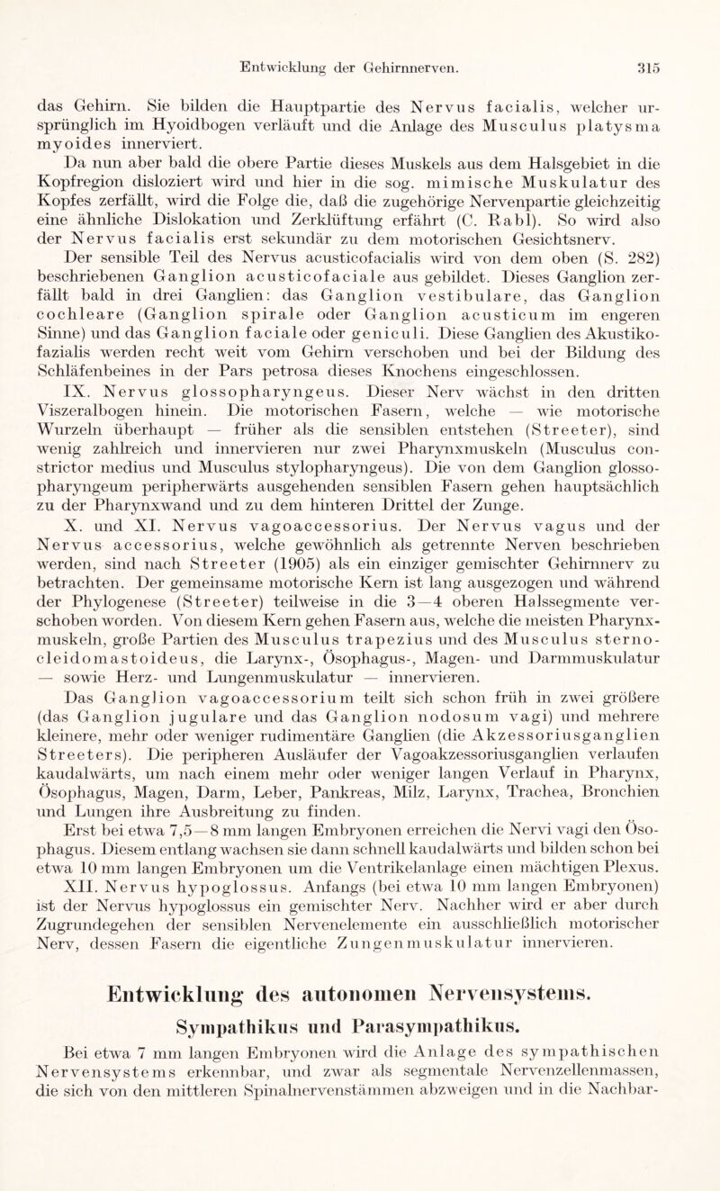 das Gehirn. Sie bilden die Hanptpartie des Nervus faeialis, welcher ur- sprünglich im Hyoidbogen verläuft und die Anlage des Musculus platysma myoides inner viert. Da nun aber bald die obere Partie dieses Muskels aus dem Halsgebiet in die Kopfregion disloziert wird und hier in die sog. mimische Muskulatur des Kopfes zerfällt, wird die Folge die, daß die zugehörige Nervenpartie gleichzeitig eine ähnliche Dislokation und Zerklüftung erfährt (C. Rabl). So wird also der Nervus facialis erst sekundär zu dem motorischen Gesichtsnerv. Der sensible Teil des Nervus acusticofacialis wird von dem oben (S. 282) beschriebenen Ganglion acusticofaciale aus gebildet. Dieses Ganglion zer- fällt bald in drei Ganghen: das Ganglion vestibuläre, das Ganglion cochleare (Ganglion spirale oder Ganglion acusticum im engeren Sinne) und das Ganglion f aciale oder geniculi. Diese Ganglien des Akustiko- fazialis werden recht weit vom Gehirn verschoben und bei der Bildung des Schläfenbeines in der Pars petrosa dieses Knochens eingeschlossen. IX. Nervus glossopharyngeus. Dieser Nerv wächst in den dritten Viszeralbogen hinein. Die motorischen Fasern, welche — wie motorische Wurzeln überhaupt — früher als die sensiblen entstehen (Streeter), sind wenig zahlreich und innervieren nur zwei Pharynxmuskeln (Musculus con- strictor medius und Musculus stylopharyngeus). Die von dem Ganglion glosso- pharyngeum peripherwärts ausgehenden sensiblen Fasern gehen hauptsächlich zu der Pharynxwand und zu dem hinteren Drittel der Zunge. X. und XI. Nervus vagoaccessorius. Der Nervus vagus und der Nervus accessorius, welche gewöhnlich als getrennte Nerven beschrieben werden, sind nach Streeter (1905) als ein einziger gemischter Gehirnnerv zu betrachten. Der gemeinsame motorische Kern ist lang ausgezogen und während der Phylogenese (Streeter) teilweise in die 3 — 4 oberen Halssegmente ver- schoben worden. Von diesem Kern gehen Fasern aus, welche die meisten Pharynx- muskeln, gi'oße Partien des Musculus trapezius und des Musculus sterno- cleidomastoideus, die Larynx-, Ösophagus-, Magen- und Darmmuskulatur — sowie Herz- und Lungenmuskulatur — innervieren. Das Ganglion vagoaccessorium teilt sich schon früh in zwei größere (das Ganglion jugulare und das Ganglion nodosum vagi) und mehrere kleinere, mehr oder weniger rudimentäre Ganglien (die Akzessoriusganglien Streeters). Die peripheren Ausläufer der Vagoakzessoriusganglien verlaufen kaudalwärts, um nach einem mehr oder weniger langen Verlauf in Pharynx, Ösophagus, Magen, Darm, Leber, Pankreas, Milz, Larynx, Trachea, Bronchien und Lungen ihre Ausbreitung zu finden. Erst bei etwa 7,5 — 8 mm langen Embryonen erreichen die Nervi vagi den Öso- phagus. Diesem entlang wachsen sie dann schnell kaudalwärts und bilden schon bei etwa 10 mm langen Embryonen um die Ventrikelanlage einen mächtigen Plexus. XII. Nervus hypoglossus. Anfangs (bei etwa 10 mm langen Embryonen) ist der Nervus hypoglossus ein gemischter Nerv. Nachher wird er aber durch Zugrundegehen der sensiblen Nervenelemente ein ausschließlich motorischer Nerv, dessen Fasern die eigentliche Zungenmuskulatur innervieren. Eiitwicklmig* des autonomen Nervensystems. Sympathikus und Parasym])athikus. Bei etwa 7 mm langen Embryonen wird die Anlage des sympathischen Nervensystems erkennbar, und zwar als segmentale Nervenzellenmassen, die sich von den mittleren Spinalnervenstämmen abzweigen und in die Nachbar-