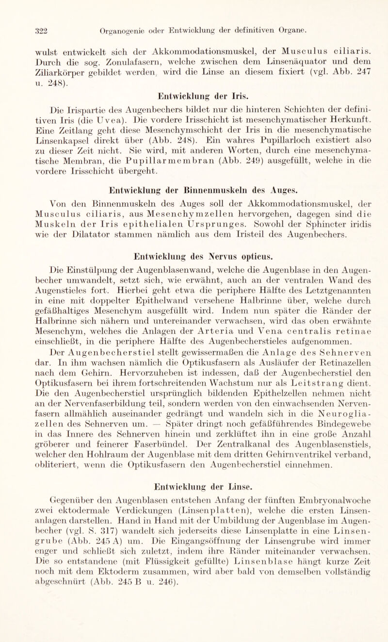 Wulst entwickelt sich der Akkommodationsmuskel, der Musculus ciliaris. Durch die sog. Zonulafasern, welche zwischen dem Linsenäquator und dem Ziliarkörper gebildet werden, wird die Linse an diesem fixiert (vgl. Abb. 247 u. 248). Entwicklung der Iris. Die Irispartie des Augenbechers bildet nur die hinteren Schichten der defini- tiven Iris (die Uvea). Die vordere Irisschicht ist mesenchymatischer Herkunft. Eine Zeitlang geht diese Mesenchymschicht der Iris in die mesenchymatische Linsenkapsel direkt über (Abb. 248). Ein wahres Pupillarloch existiert also zu dieser Zeit nicht. Sie wird, mit anderen Worten, durch eine mesenchyma- tische Membran, die Pupillarmembran (Abb. 249) ausgefüllt, welche in die vordere Irisschicht übergeht. Entwicklung der Binnenmuskeln des Auges. Von den Binnenmuskehi des Auges soll der Akkommodationsmuskel, der Musculus ciliaris, aus Mesenchymzellen hervorgehen, dagegen sind die Muskeln der Iris epithelialen Ursprunges. Sowohl der Sphincter iridis wie der Dilatator stammen nämlich aus dem Iristeil des Augenbechers. Entwicklung des Nervus opticus. Die Einstülpung der Augenblasenwand, welche die Augenblase in den Augen- becher nmwandelt, setzt sich, wie erwähnt, auch an der ventralen Wand des Augenstieles fort. Hierbei geht etwa die periphere Hälfte des Letztgenannten in eine mit doppelter Epithelwand versehene Halbrinne über, welche durch gefäßhaltiges Mesenchym ausgefüllt wird. Indem nun später die Pänder der Halbrinne sich nähern und untereinander verwachsen, wird das oben erwähnte Mesenchym, welches die Anlagen der Arteria und Vena centralis retinae einschließt, in die periphere Hälfte des Augenbecherstieles auf genommen. Der Augenbecherstiel stellt gewissermaßen die Anlage des Sehnerven dar. In ihm wachsen nämlich die Optikusfasern als Ausläufer der Retinazellen nach dem Gehirn. Hervorzuheben ist indessen, daß der Augenbecherstiel den Optikusfasern bei ihrem fortschreitenden Wachstum nur als Leitstrang dient. Die den Augenbecherstiel ursprünglich bildenden Epithelzellen nehmen nicht an der Nervenfaserbildung teil, sondern werden von den einwachsenden Nerven- fasern allmählich auseinander gedrängt und wandeln sich in die Neuroglia- zeilen des Sehnerven um. — Später dringt noch gefäßführendes BindegeV'ehe in das Innere des Sehnerven hinein und zerklüftet ihn in eine große Anzahl gröberer und feinerer Faserbündel. Der Zentralkanal des Augenblasenstiels, welcher den Hohlraum der Augenblase mit dem dritten Gehirnventrikel verband, obliteriert, wenn die Optikusfasern den Augenbecherstiel einnehmen. Entwicklung der Linse. Gegenüber den Augenblasen entstehen Anfang der fünften Embryonalwoche zwei ektodermale Verdickungen (Linsenplatten), welche die ersten Linsen- anlagen darstellen. Hand in Hand mit der Umbildung der Augenblase im Augen- becher (vgl. S. 317) wandelt sich jederseits diese Linsenplatte in eine Linsen- grübe (Abb. 245 A) um. Die Eingangsöffnung der Linsengrube wird immer enger und schließt sich zuletzt, indem ihre Ränder miteinander verwachsen. Die so entstandene (mit Flüssigkeit gefüllte) Linsenblase hängt kurze Zeit noch mit dem Ektoderm zusammen, vdrd aber bald von demselben vollständig abgeschnürt (Abb. 245 B u. 246).