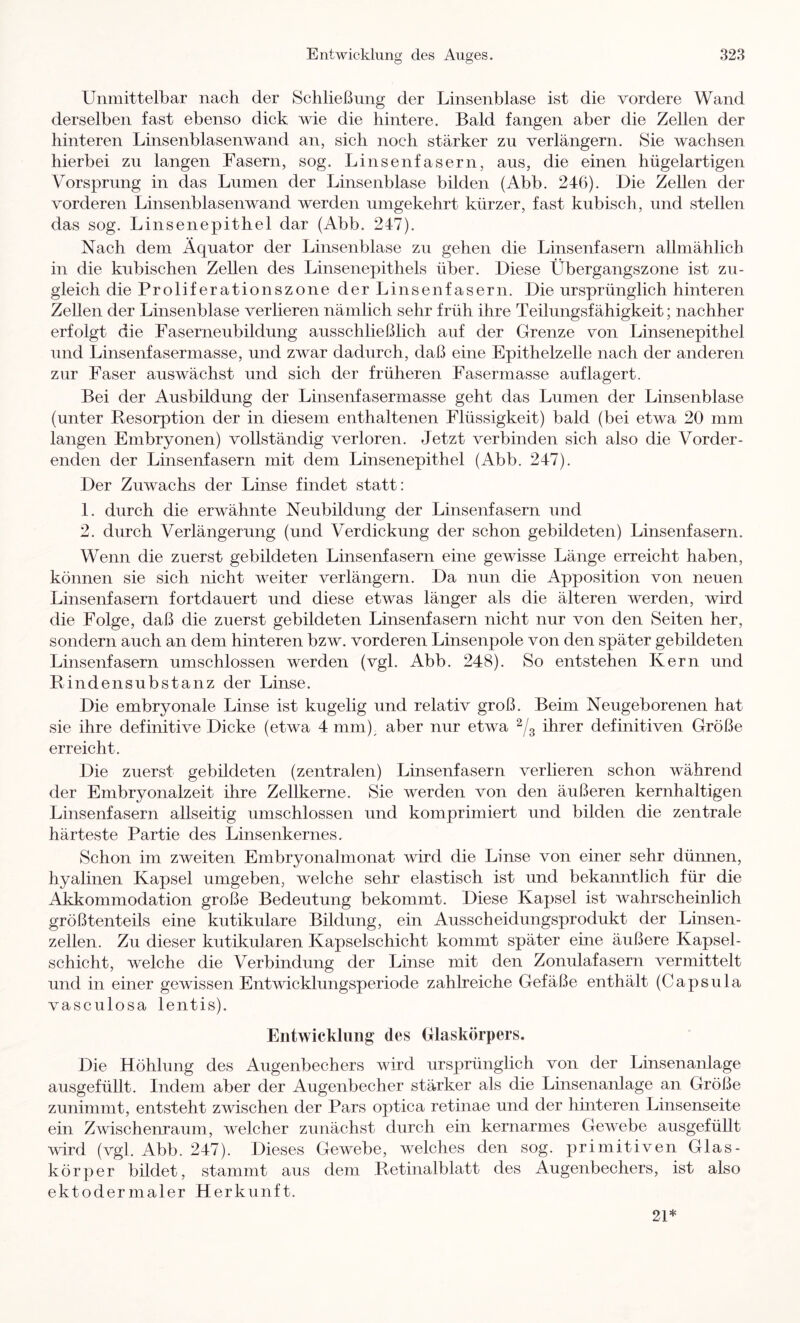 Unmittelbar nach der Schließung der Linsenblase ist die vordere Wand derselben fast ebenso dick wie die hintere. Bald fangen aber die Zellen der hinteren Linsenblasenwand an, sich noch stärker zu verlängern. Sie wachsen hierbei zu langen Fasern, sog. Linsenfasern, aus, die einen hügelartigen Vorsprung in das Lumen der Linsenblase bilden (Abb. 246). Die Zellen der vorderen Linsenblasenwand werden umgekehrt kürzer, fast kubisch, und stellen das sog. Linsenepithel dar (Abb. 247). Nach dem Äquator der Linsenblase zu gehen die Linsenfasern allmählich in die kubischen Zellen des Linsenepithels über. Diese Übergangszone ist zu- gleich die Proliferationszone der Linsenfasern. Die ursprünglich hinteren Zellen der Linsenblase verlieren nämlich sehr früh ihre Teilungsfähigkeit; nachher erfolgt die Faserneubildung ausschließlich auf der Grenze von Linsenepithel und Linsenfasermasse, und zwar dadurch, daß eine Epithelzelle nach der anderen zur Faser auswächst und sich der früheren Fasermasse auf lagert. Bei der Ausbildung der Linsenfasermasse geht das Lumen der Linsenblase (unter Resorption der in diesem enthaltenen Flüssigkeit) bald (bei etwa 20 mm langen Embryonen) vollständig verloren. Jetzt verbinden sich also die Vorder- enden der Linsenfasern mit dem Linsenepithel (Abb. 247). Der Zuwachs der Linse findet statt: 1. durch die erwähnte Neubildung der Linsenfasern und 2. durch Verlängerung (und Verdickung der schon gebildeten) Linsenfasern. Wenn die zuerst gebildeten Linsenfasern eine gewisse Länge erreicht haben, können sie sich nicht weiter verlängern. Da nun die Apposition von neuen Linsenfasern fortdauert und diese etwas länger als die älteren werden, wird die Folge, daß die zuerst gebildeten Linsenfasern nicht nur von den Seiten her, sondern auch an dem hinteren bzw. vorderen Linsenpole von den später gebildeten Linsenfasern umschlossen werden (vgl. Abb. 248). So entstehen Kern und Rindensubstanz der Linse. Die embryonale Linse ist kugelig und relativ groß. Beim Neugeborenen hat sie ihre definitive Dicke (etwa 4 mm)^ aber nur etwa ihrer definitiven Größe erreicht. Die zuerst gebildeten (zentralen) Linsenfasern verlieren schon während der Embryonalzeit ihre Zellkerne. Sie werden von den äußeren kernhaltigen Linsenfasern allseitig umschlossen und komprimiert und bilden die zentrale härteste Partie des Linsenkernes. Schon im zweiten Embryonalmonat wird die Linse von einer sehr dünnen, hyalinen Kapsel umgeben, welche sehr elastisch ist und bekanntlich für die Akkommodation große Bedeutung bekommt. Diese Kapsel ist wahrscheinlich größtenteils eine kutikulare Bildung, ein Ausscheidungsprodukt der Linsen- zellen. Zu dieser kutikularen Kapselschicht kommt später eine äußere Kapsel- schicht, welche die Verbindung der Linse mit den Zonulafasern vermittelt und in einer gewissen Entwicklungsperiode zahlreiche Gefäße enthält (Capsula vasculosa lentis). Entwicklung des Glaskörpers. Die Höhlung des Augenbechers wird ursprünglich von der Linsenanlage ausgefüllt. Indem aber der Augenbecher stärker als die Linsenanlage an Größe zunimmt, entsteht zwischen der Pars optica retinae und der hinteren Linsenseite ein Zwischenraum, welcher zunächst durch ein kernarmes Gewebe ausgefüllt wd (vgl. Abb. 247). Dieses Gewebe, welches den sog. primitiven Glas- körper bildet, stammt aus dem Retinalblatt des Augenbechers, ist also ektodermaler Herkunft. 21*