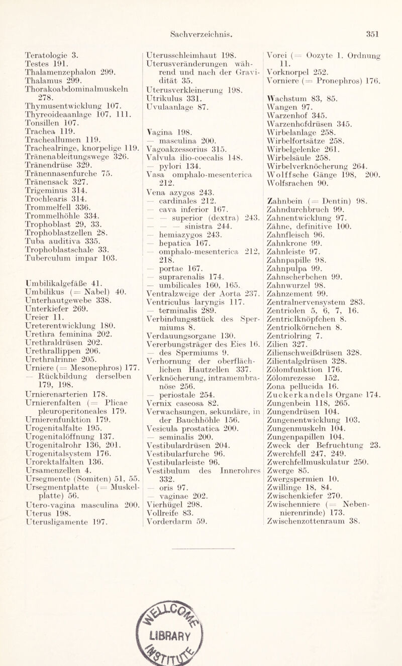 Teratologie 3. Testes 191. Thalamenzephalon 299. Thalamus 299. Thorakoabdominalmuskeln 278. Thy musentwickhing 107. Thyreoideaanlage 107, 111. Tonsillen 107. Trachea 119. Tracheallnmen 119. Trachealringe, knorpelige 119. Tränenableitungswege 320. Tränendrüse 329. Tränennasenfnrche 75. Tränensack 327. Trigeminus 314. Trochlearis 314. Trommelfell 336. Trommelhöhle 334. Trophoblast 29, 33. Trophoblastzellen 28. Tuba auditiva 335. Trophoblastschale 33. Tuberculum impar 103. Umbilikalgefäße 41. Umbilikus (= Nabel) 40. Unterhautgewebe 338. Unterkiefer 269. Ureier 11. Ureterentwicklung 180. Urethra feminina 202. Urethraldrüsen 202. Urethrallippen 206. Urethralrinne 205. Urniere (= Mesonephros) 177. ' Rückbildung derselben 179, 198. Urnierenarterien 178. Urnierenfalten (= Plicae pleuroperitoneales 179. Urnierenfunktion 179. Urogenitalfalte 195. Urogenitalöffnung 137. Urogenitalrohr 136, 201. Urogenitalsystem 176. Urorektalf alten 136. Ursamenzellen 4. Ursegmente (Somiten) 51, 55. Ursegmentplatte (= Muskel- platte) 56. Utero-vagina masculina 200. Uterus 198. Uterusligamente 197. Uterusschleimhaut 198. Uterusveränderungen wäh - rend und nach der Gravi- dität 35. Uterusverkleinerung 198. Utrikulus 331. Uvulaanlage 87. Vagina 198. — masculina 200. Vagoakzessorius 315. Valvula ilio-coecalis 148. — pylori 134. Vasa omphalo-mesenterica 212. Vena azygos 243. — cardinales 212. — cava inferior 167. — — Superior (clextra) 243. — — — sinistra 244. — hemiazygos 243. hepatica 167. omphalo-mesenterica 212, 218. portae 167. — suprarenalis 174. — umbilicales 160, 165. Ventralzweige der Aorta 237. Ventriculus laryngis 117. — terminalis 289. Verbindungsstück des Sper- miums 8. V erdauungsorgane 130. Vererbungsträger des Eies 16. — des Spermiums 9. Verhornung der oberfläch- lichen Hautzellen 337. Verknöcherung, intramembra- nöse 256. — periostale 254. Vernix caseosa 82. Verwachsungen, sekundäre, in der Bauchhöhle 156. Vesicula prostatica 200. — seminalis 200. Vestibulardrüsen 204. Vestibularfurche 96. Vestibulär leiste 96. Vestibulum des Innerohres 332. — oris 97. — vaginae 202. Vierhügel 298. Vollreife 83. Vor der dann 59. Vorei (^= Oozyte 1. Ordnung 11. Vorknorpel 252. Vorniere (= Pronephros) 176. Wachstum 83, 85. Wangen 97. Warzenhof 345. Warzenhofdrüsen 345. Wirbelanlage 258. Wirbelfortsätze 258. Wirbelgelenke 261. Wirbelsäule 258. Wirbel Verknöcherung 264. Wolffsche Gänge 198, 200. Wolfsrachen 90. Zahnbein (= Dentin) 98. Zahndurchbruch 99. Zahnentwicklung 97. Zähne, definitive 100. Zahnfleisch 96. Zahnkrone 99. Zahnleiste 97. Zahnpapille 98. Zahnpulpa 99. Zahnscherbchen 99. Zahnwurzel 98. Zahnzement 99. Zentralnervensystem 283. Zentriolen 5, 6, 7, 16. Zentriclknöpfchen. 8. Zentriolkörnchen 8. Zentriolring 7. Zilien 327. Zilienschweißdrüsen 328. Zilientalgdrüsen 328. Zölomfunktion 176. Zölomrezesse 152. Zona pellucida 16. Zuckerkandels Organe 174. Zungenbein 118, 265. Zungendrüsen 104. Zungenentwicklung 103. Zungenmuskeln 104. Zungenpapillen 104. Zweck der Befruchtung 23. Zwerchfell 247, 249. Zwerchfellmuskulatur 250. Zwerge 85. Zwergspermien 10. Zwillinge 18, 84. Zwischenkiefer 270. Zwischenniere (~ Neben- nierenrinde) 173. Zwischenzottenraum 38.