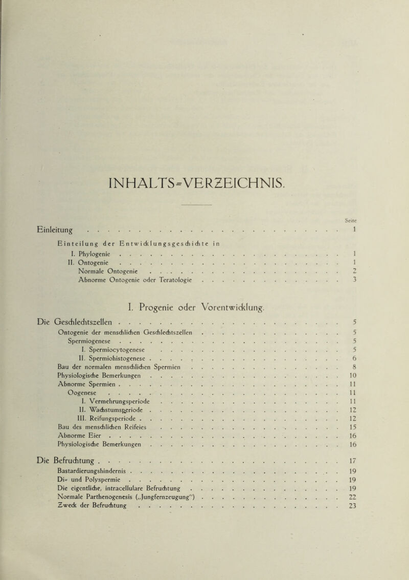 INHALTS-VERZEICHNIS. Seite Einleitung . 1 Einteilung der Entwicklungsgeschichte in I. Phylogenie. 1 II. Ontogenie. 1 Normale Ontogenie. 2 Abnorme Ontogenie oder Teratologie. 3 I. Progenie oder Vorentwicklung. Die Geschleditszellen. 5 Ontogenie der menschlichen Geschlechtszellen. 5 Spermiogenese. 5 I. Spermiocytogenese . 5 II. Spermiohistogenese .. 6 Bau der normalen menschlichen Spermien. 8 Physiologische Bemerkungen.10 Abnorme Spermien.11 Oogenese.11 I. Vermehrungsperiode.11 II. Wadistumsperiode.12 III. Reifungsperiode.12 Bau des menschlichen Reifeies .15 Abnorme Eier.16 Physiologische Bemerkungen.16 Die Befruchtung ..17 Bastardierungshindernis.. . 19 DU und Polyspermie.19 Die eigentliche, intracellulare Befruchtung.19 Normale Parthenogenesis („Jungfernzeugung).22 Zweck der Befruchtung.23