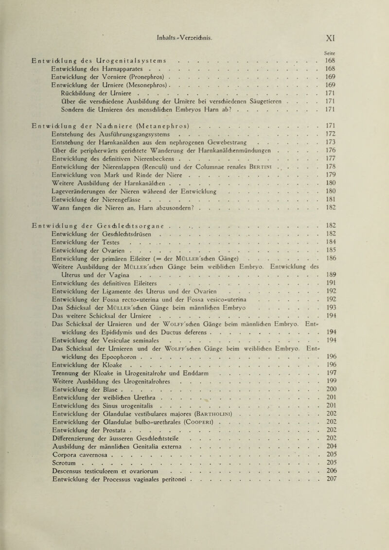 Seite Entwicklung des Urogenitalsystems.168 Entwicklung des Harnapparates.168 Entwicklung der Vorniere (Pronephros).169 Entwicklung der Urniere (Mesonephros).169 Rückbildung der Urniere.171 Über die verschiedene Ausbildung der Urniere bei verschiedenen Säugetieren . . . . 171 Sondern die Urnieren des menschlichen Embryos Harn ab?.171 Entwicklung der Nachniere (Metanephros).171 Entstehung des Ausführungsgangsystems. 172 Entstehung der Harnkanälchen aus dem nephrogenen Gewebestrang.173 Über die peripherwärts gerichtete Wanderung der Harnkanälchenmündungen.176 Entwicklung des definitiven Nierenbeckens.177 Entwicklung der Nierenlappen (Renculi) und der Columnae renales Bertini.178 Entwicklung von Mark und Rinde der Niere.179 Weitere Ausbildung der Harnkanälchen.180 Lageveränderungen der Nieren während der Entwicklung.180 Entwicklung der Nierengefässe.181 Wann fangen die Nieren an, Harn abzusondern?.182 EntwicklungderGeschlechtsorgane . . 182 Entwicklung der Geschlechtsdrüsen.182 Entwicklung der Testes ..184 Entwicklung der Ovarien.185 Entwicklung der primären Eileiter (= der MüLLER'sdien Gänge).186 Weitere Ausbildung der MüLLER'sdien Gänge beim weiblichen Embryo. Entwicklung des Uterus und der Vagina.189 Entwicklung des definitiven Eileiters.191 Entwicklung der Ligamente des Uterus und der Ovarien.192 Entwicklung der Fossa recto»uterina und der Fossa vesico=uterina.192 Das Schicksal der MüLLER'sdien Gänge beim männlichen Embryo .193 Das weitere Schicksal der Urniere.194 Das Schicksal der Urnieren und der WoLFF'schen Gänge beim männlichen Embryo. Ent» wicklung des Epididymis und des Ductus deferens.194 Entwicklung der Vesiculae seminales.194 Das Schicksal der Urnieren und der WoLFF'schen Gänge beim weiblichen Embryo. Ent» wicklung des Epoophoron.196 Entwicklung der Kloake.196 Trennung der Kloake in Urogenitalrohr und Enddarm.197 Weitere Ausbildung des Urogenitalrohres.199 Entwicklung der Blase.200 Entwicklung der weiblichen Urethra.201 Entwicklung des Sinus urogenitalis. 201 Entwicklung der Glandulae vestibuläres majores (Bartholini).202 Entwicklung der Glandulae bulbo=urethrales (Cooperi).202 Entwicklung der Prostata.202 Differenzierung der äusseren Geschlechtsteile.202 Ausbildung der männlichen Genitalia externa.204 Corpora cavernosa. 205 Scrotum.205 Descensus testiculorem et ovariorum.206 Entwicklung der Processus vaginales peritonei.207