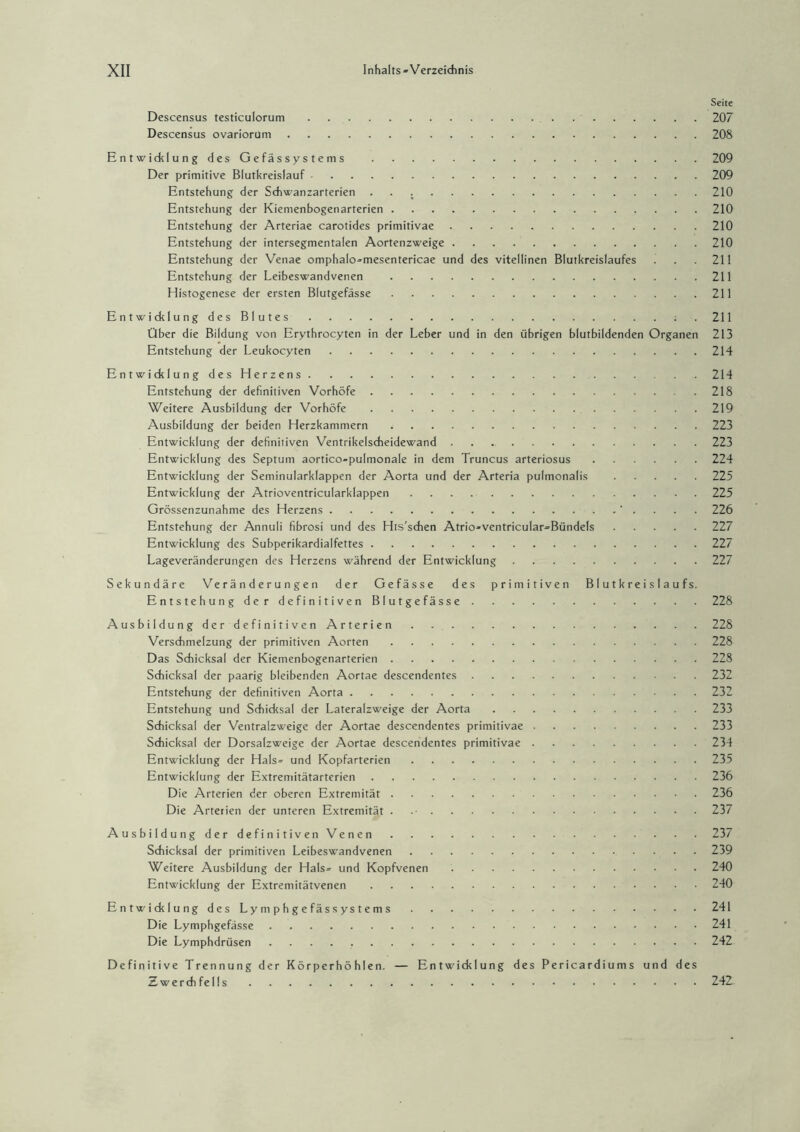 Seite Descensus testiculorum.207 Descensus ovariorum.208 Entwicklung des Gefässystems .209 Der primitive Blutkreislauf.209 Entstehung der Schwanzarterien ..210 Entstehung der Kiemenbogenarterien.210 Entstehung der Arteriae carotides primitivae.210 Entstehung der intersegmentalen Aortenzweige.210 Entstehung der Venae omphalo^mesentericae und des vitellinen Blutkreislaufes . . 211 Entstehung der Leibeswandvenen .211 Histogenese der ersten Blutgefässe.211 Entwicklung des Blutes.211 Über die Bildung von Erythrocyten in der Leber und in den übrigen blutbildenden Organen 213 Entstehung der Leukocyten.214 Entwicklung des Herzens. 214 Entstehung der definitiven Vorhöfe.218 Weitere Ausbildung der Vorhöfe.219 Ausbildung der beiden Herzkammern.223 Entwicklung der definitiven Ventrikelscheidewand.223 Entwicklung des Septum aortico-pulmonale in dem Truncus arteriosus.224 Entwicklung der Seniinularklappen der Aorta und der Arteria pulmonalis.225 Entwicklung der Atrioventricularklappen.225 Grössenzunahme des Herzens. 226 Entstehung der Annuli fibrosi und des His'schen Atrio-ventricular=Bündels.227 Entwicklung des Subperikardialfettes.227 Lageveränderungen des Herzens während der Entwicklung.227 Sekundäre Veränderungen der Gefässe des primitiven Blutkreislaufs. Entstehung der definitiven Blutgefässe.228 Ausbildung der definitiven Arterien.228 Verschmelzung der primitiven Aorten.228 Das Schicksal der Kiemenbogenarterien.228 Schicksal der paarig bleibenden Aortae descendentes.232 Entstehung der definitiven Aorta.232 Entstehung und Schicksal der Lateralzweige der Aorta.233 Schicksal der Ventralzweige der Aortae descendentes primitivae.233 Schicksal der Dorsalzweige der Aortae descendentes primitivae.234 Entwicklung der Hals= und Kopfarterien.235 Entwicklung der Extremitätarterien.236 Die Arterien der oberen Extremität.236 Die Arterien der unteren Extremität . 237 Ausbildung der definitiven Venen.237 Schicksal der primitiven Leibeswandvenen.239 Weitere Ausbildung der Hals= und Kopfvenen.240 Entwicklung der Extremitätvenen.240 Entwicklung des Ly m p h g e fä s s ys t e m s. 241 Die Lymphgefässe.241 Die Lymphdrüsen.242 Definitive Trennung der Körperhöhlen. — Entwicklung des Pericardiums und des Zwerch felis 242