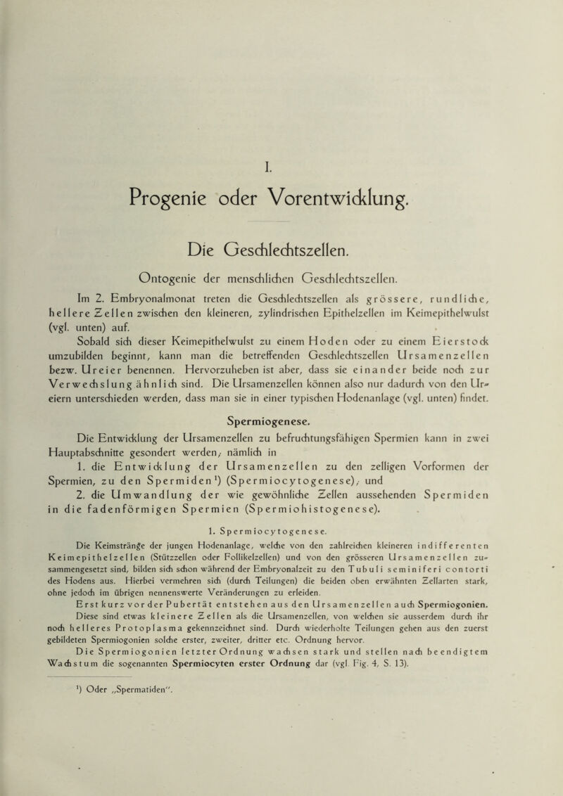 Progenie oder Vorentwicklung. Die Geschlechtszellen. Ontogenie der menschlichen Geschlechtszellen. Im 2. Embryonalmonat treten die Geschlechtszellen als grössere, rundliche, hellere Zellen zwischen den kleineren, zylindrischen Epithelzellen im Keimepithelwulst (vgl. unten) auf. Sobald sich dieser Keimepithelwulst zu einem Hoden oder zu einem Eierstock umzubilden beginnt, kann man die betreffenden Geschlechtszellen Ursamenzellen bezw. Ureier benennen. Hervorzuheben ist aber, dass sie einander beide noch zur Verwechslung ähnlich sind. Die Ursamenzellen können also nur dadurch von den Up» eiern unterschieden werden, dass man sie in einer typischen Hodenanlage (vgl. unten) findet. Spermiogenese. Die Entwicklung der Ursamenzellen zu befruchtungsfähigen Spermien kann in zwei Hauptabschnitte gesondert werden,- nämlich in 1. die Entwicklung der Ursamenzellen zu den zelligen Vorformen der Spermien, zu den Spermiden1) (Spermiocytogenese),- und 2. die Umwandlung der wie gewöhnliche Zellen aussehenden Spermiden in die fadenförmigen Spermien (Sp er m iohistogene se). 1. Spermiocytogenese. Die Keimstränge der jungen Hodenanlage, welche von den zahlreichen kleineren indifferenten Keimepithelzellen (Stützzellen oder Follikelzellen) und von den grösseren Ursamenzellen zu= sammengesetzt sind, bilden sich schon während der Embryonalzeit zu den Tubuli seminiferi contorti des Hodens aus. Hierbei vermehren sich (durch Teilungen) die beiden oben erwähnten Zellarten stark, ohne jedoch im übrigen nennenswerte Veränderungen zu erleiden. Erst kurz vor der Pubertät entstehen aus den Ursamenzellen auch Spermiogonien. Diese sind etwas kleinere Zellen als die Ursamenzellen, von welchen sie ausserdem durch ihr noch helleres Protoplasma gekennzeichnet sind. Durch wiederholte Teilungen gehen aus den zuerst gebildeten Spermiogonien solche erster, zweiter, dritter etc. Ordnung hervor. Die Spermiogonien letzter Ordnung wachsen stark und stellen nach beendigtem Wachstum die sogenannten Spermiocyten erster Ordnung dar (vgl Fig. 4, S. 13). ') Oder „Spermatiden.