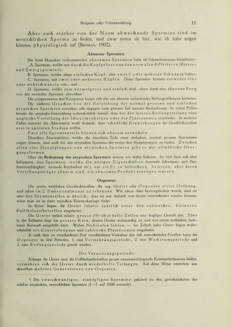 Aber auch stärker von der Norm abweichende Spermien sind im menschlichen Sperma zu finden, und zwar treten sie hier, wie ich habe zeigen können, physiologisch auf (Broman, 1902). Abnorme Spermien. Die beim Menschen vorkommenden abnormen Spermien habe ich folgendermassen klassifiziert: „A. Spermien, welche nur durch die Kopfgrösse von den normalen differieren (Riesen » und Zwergspermien),- B. Spermien, welche einen e in f a ch e n K o p f, aber zwei1) oder mehrere Schwänze haben,- C. Spermien, mit zwei oder mehreren Köpfen. Diese Spermien können entweder ein» oder mehrschwänzig sein,- und D. Spermien, welche zwar normalgross und einfach sind, aber durch eine abnorme Form von den normalen Spermien abweichen. Die erstgenannten drei Kategorien lassen sich alle aus abnorm verlaufenden Reifungsteilungen herleiten. Die nächsten Ursachen Von der Entstehung der normal grossen und einfachen atypischen Spermien entziehen sich dagegen zum grossen Teil unserer Beobachtung. In vielen Fällen beruht die atypische Entwicklung wahrscheinlich darauf, dass bei der letzten Reifungsteilung eine ungleiche Verteilung der Idiozomsubstanz oder der Plastosomen stattfmdet. In anderen Fällen entsteht die Abnormität wohl dadurch, dass schädliche Einwirkungen die Geschlechtszellen erst in späteren Stadien treffen. Fast alle Spermienteile können sich abnorm entwickeln. Dieselben Abnormitäten, welche die einzelnen Teile eines einfachen, normal grossen Spermiums zeigen können, sind auch bei den atypischen Spermien der ersten drei Hauptgruppen zu finden. Zwischen allen vier Flauptgruppen von atypischen Spermien gibt es also allmähliche Über» gangsformen. Über die Bedeutung der atypischen Spermien wissen wir nichts Sicheres. So viel lässt sich aber behaupten, dass Spermien, welche die nötigen Eigenschaften (normale Schwimm« und Per» forationsfähigkeit, normale Reizbarkeit etc.), um ein Ei zu befruchten, besitzen, aber deren Vererbungsträger abnorm sind, ein abnormes Produkt erzeugen müssen. Oogenese. Die ersten weiblichen Geschlechtszellen, die sog. Ureier oder Oogonien erster Ordnung, sind schon im 2. Embryonalmonat zu erkennen. Wie schon oben hervorgehoben wurde, sind sie aber den Urs amenzellen so ähnlich, dass sie nur dadurch von diesen unterschieden werden können, wenn man sie in einer typischen Eierstockanlage findet. In dieser liegen die Ureier relativ spärlich unter den zahlreichen, kleineren Follikelepithelzellen eingebettet. Die Ureier stellen relativ grosse (10—16,«) helle Zellen von kugliger Gestalt dar. Etwa in der Zellmitte liegt ein grosser Kern, dessen Gerüst weitmaschig ist und von einem reichlichen, färb« losen Kernsaft ausgefüllt wird. Wahre Nukleolen fehlen. — Im Zelleib jedes Ureies liegen wahr« scheinlich ein Centriolenpaar und zahlreiche Plastosomen eingebettet. Je nach dem zu verschiedener Zeit verschiedenen Verhalten der sich entwickelnden Eizellen kann die Oogenese in drei Perioden, 1. eine Ve r m e h r u n gsp e ri o d e , 2. eine Wa ch s t u ms p e r i o d e und 3. eine Reifungsperiode geteilt werden. Die Ver m e h r u n g s p e r i o d e. Solange die Ureier und die Follikelepithelzellen grosse zusammenhängende Keimepithelmassen bilden, vermehren sich die Ureier durch wiederholte Teilungen. Auf diese Weise entstehen aus denselben mehrere Generationen von Oogonien. ') Die zweischwänzigen, einköpfigen Spermien gehören zu den gewöhnlichsten der stärker atypischen, menschlichen Spermien (1-—2 auf 1000 normale).