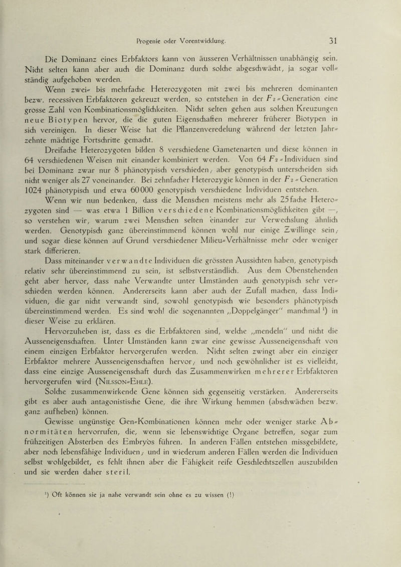 Die Dominanz eines Erbfaktors kann von äusseren Verhältnissen unabhängig sein. Nicht selten kann aber auch die Dominanz durch solche abgeschwächt, ja sogar voIU ständig aufgehoben werden. Wenn zweF bis mehrfache Heterozygoten mit zwei bis mehreren dominanten bezw. recessiven Erbfaktoren gekreuzt werden, so entstehen in der F 2 = Generation eine grosse Zahl von Kombinationsmöglichkeiten. Nicht selten gehen aus solchen Kreuzungen neue Biotypen hervor, die die guten Eigenschaften mehrerer früherer Biotypen in sich vereinigen. In dieser Weise hat die Pflanzenveredelung während der letzten Jahr= zehnte mächtige Fortschritte gemacht. Dreifache Heterozygoten bilden 8 verschiedene Gametenarten und diese können in 64 verschiedenen Weisen mit einander kombiniert werden. Von 64 F2 = Individuen sind bei Dominanz zwar nur 8 phänotypisch verschieden ,• aber genotypisch unterscheiden sich nicht weniger als 27 voneinander. Bei zehnfacher Heterozygie können in der Fu = Generation 1024 phänotypisch und etwa 60000 genotypisch verschiedene Individuen entstehen. Wenn wir nun bedenken, dass die Menschen meistens mehr als 25 fache Hetero^ zygoten sind — was etwa 1 Billion vers ch i eden e Kombinationsmöglichkeiten gibt —, so verstehen wir, warum zwei Menschen selten einander zur Verwechslung ähnlich werden. Genotypisch ganz übereinstimmend können wohl nur einige zzwillinge sein,- und sogar diese können auf Grund verschiedener Milieu-Verhältnisse mehr oder weniger stark differieren. Dass miteinander verwandte Individuen die grössten Aussichten haben, genotypisch relativ sehr übereinstimmend zu sein, ist selbstverständlich. Aus dem Obenstehenden geht aber hervor, dass nahe Verwandte unter Umständen auch genotypisch sehr ver¬ schieden werden können. Andererseits kann aber auch der Zufall machen, dass IndE viduen, die gar nicht verwandt sind, sowohl genotypisch wie besonders phänotypisch übereinstimmend werden. Es sind wohl die sogenannten „Doppelgänger manchmal ') in dieser Weise zu erklären. Hervorzuheben ist, dass es die Erbfaktoren sind, welche „mendeln und nicht die Ausseneigenschaften. Unter Umständen kann zwar eine gewisse Ausseneigenschaft von einem einzigen Erbfaktor hervorgerufen werden. Nicht selten zwingt aber ein einziger Erbfaktor mehrere Ausseneigenschaften hervor,- und noch gewöhnlicher ist es vielleicht, dass eine einzige Ausseneigenschaft durch das Zusammenwirken mehrerer Erbfaktoren hervorgerufen wird (Nilsson=Ehle). Solche zusammenwirkende Gene können sich gegenseitig verstärken. Andererseits gibt es aber auch antagonistische Gene, die ihre Wirkung hemmen (abschwächen bezw. ganz aufheben) können. Gewisse ungünstige Gen=Kombinationen können mehr oder weniger starke Ab = normitäten hervorrufen, die, wenn sie lebenswichtige Organe betreffen, sogar zum frühzeitigen Absterben des Embryos führen. In anderen Fällen entstehen missgebildete, aber noch lebensfähige Individuen,- und in wiederum anderen Fällen werden die Individuen selbst wohlgebildet, es fehlt ihnen aber die Fähigkeit reife Geschlechtszellen auszubilden und sie werden daher steril. ') Oft können sie ja nahe verwandt sein ohne es zu wissen (!)