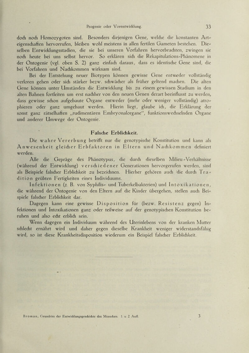 doch noch Homozygoten sind. Besonders diejenigen Gene, welche die konstanten Art= eigenschaften hervorrufen, bleiben wohl meistens in allen fertilen Gameten bestehen. Die= selben Entwicklungsstadien, die sie bei unseren Vorfahren hervorbrachten, zwingen sie noch heute bei uns selbst hervor. So erklären sich die Rekapitulations=Phänomene in der Ontogenie (vgl. oben S. 2) ganz einfach daraus, dass es identische Gene sind, die bei Vorfahren und Nachkommen wirksam sind. Bei der Entstehung neuer Biotypen können gewisse Gene entweder vollständig verloren gehen oder sich stärker bezw. schwächer als früher geltend machen. Die alten Gene können unter Umständen die Entwiddung bis zu einem gewissen Stadium in den alten Bahnen fortleiten um erst nachher von den neuen Genen derart beeinflusst zu werden, dass gewisse schon aufgebaute Organe entweder (mehr oder weniger vollständig) atro= phieren oder ganz umgebaut werden. Hierin liegt, glaube ich, die Erklärung der sonst ganz rätselhaften „rudimentären Embryonalorgane, funktionswechselnden Organe und anderer Umwege der Ontogenie. Falsche Erblichkeit. Die wahre Vererbung betrifft nur die genotypische Konstitution und kann als Anwesenheit gleicher Erbfaktoren in Eltern und Nachkommen definiert werden. Alle die Gepräge des Phänotypus, die durch dieselben Milieu ^Verhältnisse (während der Entwicklung) verschiedener Generationen hervorgerufen werden, sind als Beispiele falscher Erblichkeit zu bezeichnen. Hierher gehören auch die durch Tra = dition geübten Fertigkeiten eines Individuums. Infektionen (z. B. von Syphilis^ und Tuberkelbakterien) und Intoxikationen, die während der Ontogenie von den Eltern auf die Kinder übergehen, stellen auch Bei= spiele falscher Erblichkeit dar. Dagegen kann eine gewisse Disposition für (bezw. Resistenz gegen) In¬ fektionen und Intoxikationen ganz oder teilweise auf der genotypischen Konstitution be= ruhen und also echt erblich sein. Wenn dagegen ein Individuum während des Uterinlebens von der kranken Mutter schlecht ernährt wird und daher gegen dieselbe Krankheit weniger widerstandsfähig wird, so ist diese Krankheitsdisposition wiederum ein Beispiel falscher Erblichkeit. Brom an, Grundriss der Entwicklungsgeschichte des Menschen. 1. u 2 Auf], 3