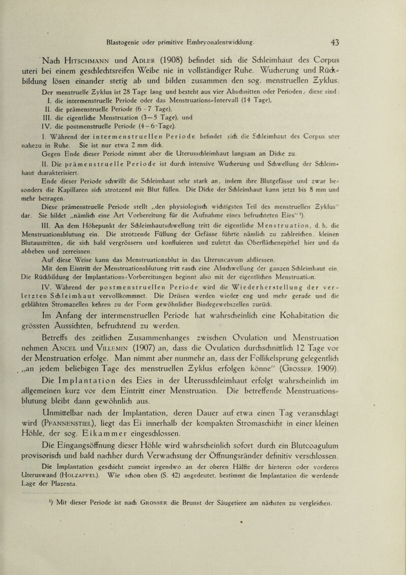 Nadh Hitschmann und Adler (1908) befindet sich die Schleimhaut des Corpus Uteri bei einem geschlechtsreifen Weibe nie in vollständiger Ruhe. Wucherung und Rück^ bildung lösen einander stetig ab und bilden zusammen den sog. menstruellen Zyklus. Der menstruelle Zyklus ist 28 Tage lang und besteht aus vier Abschnitten oder Perioden, diese sind I. die intermenstruelle Periode oder das Menstruations-Intervall (14 Tage), II. die prämenstruelle Periode (6-7 Tage), III. die eigentliche Menstruation (3 — 5 Tage), und IV. die postmenstruelle Periode (4 —6‘Tage). I. Während der in ter menstruellen Periode befindet sich die Schleimhaut des Corpus uter nahezu in Ruhe. Sie ist nur etwa 2 mm dick. Gegen Ende dieser Periode nimmt aber die Uterusschleimhaut langsam an Dicke zu. II. Die prämenstruelle Periode ist durch intensive Wucherung und Schwellung der Schleim¬ haut charakterisiert. Ende dieser Periode schwillt die Schleimhaut sehr stark an, indem ihre Blutgefässe und zwar be¬ sonders die Kapillaren sich strotzend mit Blut füllen. Die Dicke der Schleimhaut kann jetzt bis 8 mm und mehr betragen. Diese prämenstruelle Periode stellt „den physiologisch wichtigsten Teil des menstruellen Zyklus“ dar. Sie bildet „nämlich eine Art Vorbereitung für die Aufnahme eines befruchteten Eies“1) III. An dem Höhepunkt der Schleimhautschwellung tritt die eigentliche Menstruation, d. h. die Menstruationsblutung ein. Die strotzende Füllung der Gefässe führte nämlich zu zahlreichen kleinen Blutaustritten, die sich bald vergrössern und konfluieren und zuletzt das Oberflächenepithel hier und da abheben und zerreissen. Auf diese Weise kann das Menstruationsblut in das Uteruscavum abfliessen. Mit dem Eintritt der Menstruationsblutung tritt rasch eine Abschwellung der ganzen Schleimhaut ein Die Rückbildung der Implantations-Vorbereitungen beginnt also mit der eigentlichen Menstruation. IV. Während der postmenstruellen Periode wird die Wiederherstellung der ver¬ letzten Schleimhaut vervollkommnet. Die Drüsen werden wieder eng und mehr gerade und die geblähten Stromazellen kehren zu der Form gewöhnlicher Bindegewebszellen zurück. Im Anfang der intermenstruellen Periode hat wahrscheinlich eine Kohabitation die grössten Aussichten, befruchtend zu werden. Betreffs des zeitlichen Zusammenhanges zwischen Ovulation und Menstruation nehmen Ancel und Villemin (1907) an, dass die Ovulation durchschnittlich 12 Tage vor der Menstruation erfolge. Man nimmt aber nunmehr an, dass der Follikelsprung gelegentlich „an jedem beliebigen Tage des menstruellen Zyklus erfolgen könne (Grosser, 1909). Die Implantation des Eies in der Uterusschleimhaut erfolgt wahrscheinlich im allgemeinen kurz vor dem Eintritt einer Menstruation. Die betreffende Menstruations- blutung bleibt dann gewöhnlich aus. Unmittelbar nach der Implantation, deren Dauer auf etwa einen Tag veranschlagt wird (Pfannenstiel), liegt das Ei innerhalb der kompakten Stromaschicht in einer kleinen Höhle, der sog. Ei kämm er eingeschlossen. Die Eingangsöffnung dieser Höhle wird wahrscheinlich sofort durch ein Blutcoagulum provisorisch und bald nachher durch Verwachsung der Öffnungsränder definitiv verschlossen. Die Implantation geschieht zumeist irgendwo an der oberen Hälfte der hinteren oder vorderen Uteruswand (Holzapfel). Wie schon oben (S. 42) angedeutet, bestimmt die Implantation die werdende Lage der Plazenta. ’) Mit dieser Periode ist nach Grosser die Brunst der Säugetiere am nächsten zu vergleichen.