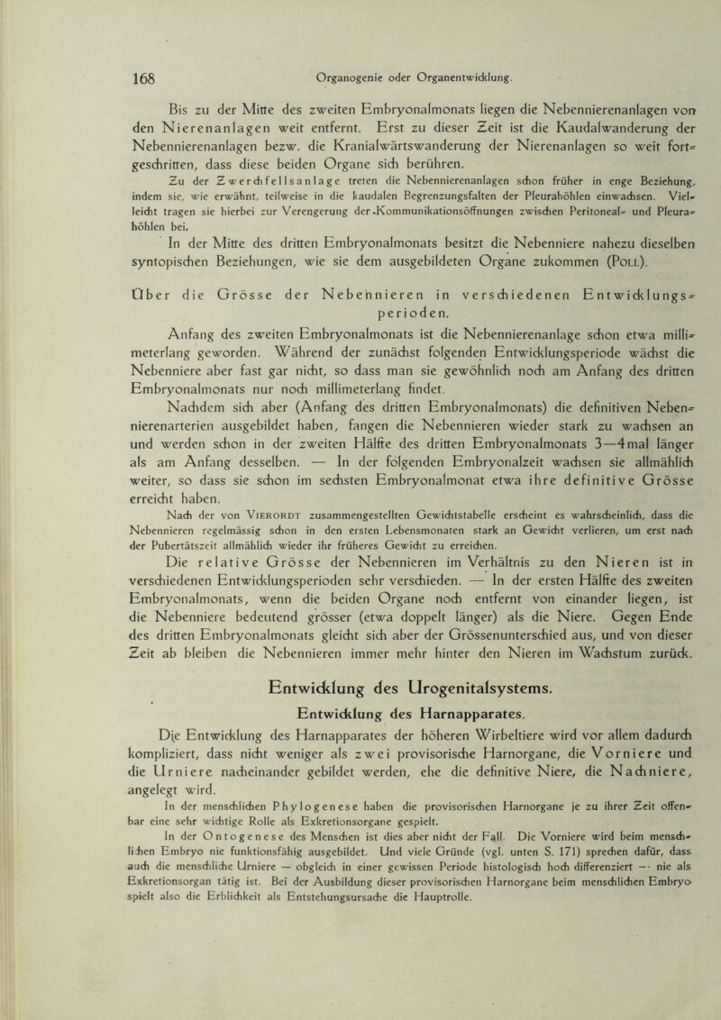 Bis zu der Mitte des zweiten Embryonalmonats liegen die Nebennierenanlagen von den Nierenanlagen weit entfernt. Erst zu dieser Zeit ist die Kaudalwanderung der Nebennierenanlagen bezw. die Kranialwärtswanderung der Nierenanlagen so weit fort- geschritten, dass diese beiden Organe sich berühren. Zu der Z wer di f e 11 sa n I a ge treten die Nebennierenanlagen schon früher in enge Beziehung, indem sie, wie erwähnt, teilweise in die kaudalen Begrenzungsfalten der Pleurahöhlen einwachsen. Viel¬ leicht tragen sie hierbei zur Verengerung der .Kommunikationsöffnungen zwischen Peritoneal- und Pleura¬ höhlen bei. In der Mitte des dritten Embryonalmonats besitzt die Nebenniere nahezu dieselben syntopischen Beziehungen, wie sie dem ausgebildeten Organe zukommen (Poll). Über die Grösse der Nebennieren in verschiedenen Entwicklungs- perioden. Anfang des zweiten Embryonalmonats ist die Nebennierenanlage schon etwa milli¬ meterlang geworden. Während der zunächst folgenden Entwicklungsperiode wächst die Nebenniere aber fast gar nicht, so dass man sie gewöhnlich noch am Anfang des dritten Embryonalmonats nur noch millimeterlang findet. Nachdem sich aber (Anfang des dritten Embryonalmonats) die definitiven Neben¬ nierenarterien ausgebildet haben, fangen die Nebennieren wieder stark zu wachsen an und werden schon in der zweiten Hälfte des dritten Embryonalmonats 3—4mal länger als am Anfang desselben. — In der folgenden Embryonalzeit wachsen sie allmählich weiter, so dass sie schon im sechsten Embryonalmonat etwa ihre definitive Grösse erreicht haben. Nach der von Vierordt zusammengestellten Gewichtstabelle erscheint es wahrscheinlich, dass die Nebennieren regelmässig schon in den ersten Lebensmonaten stark an Gewicht verlieren, um erst nach der Pubertätszeit allmählich wieder ihr früheres Gewicht zu erreichen. Die relative Grösse der Nebennieren im Verhältnis zu den Nieren ist in verschiedenen Entwicklungsperioden sehr verschieden. — In der ersten Hälfte des zweiten Embryonalmonats, wenn die beiden Organe noch entfernt von einander liegen, ist die Nebenniere bedeutend grösser (etwa doppelt länger) als die Niere. Gegen Ende des dritten Embryonalmonats gleicht sich aber der Grössenunterschied aus, und von dieser Zeit ab bleiben die Nebennieren immer mehr hinter den Nieren im Wachstum zurück. Entwicklung des Urogenitalsystems. Entwicklung des Harnapparates. Die Entwicklung des Harnapparates der höheren Wirbeltiere wird vor allem dadurch kompliziert, dass nicht weniger als zwei provisorische Harnorgane, die Vomiere und die Urniere nacheinander gebildet werden, ehe die definitive Niere, die Nackniere, angelegt wird. In der menschlichen Phylogenese haben die provisorischen Harnorgane je zu ihrer Zeit offen¬ bar eine sehr wichtige Rolle als Exkretionsorgane gespielt. In der Ontogenese des Menschen ist dies aber nicht der Fall. Die Vomiere wird beim mensch- lihen Embryo nie funktionsfähig ausgebildet. Und viele Gründe (vgl. unten S. 171) sprechen dafür, dass auch die menschliche Urniere — obgleich in einer gewissen Periode histologisch hoch differenziert — - nie als Exkretionsorgan tätig ist. Bei der Ausbildung dieser provisorischen Harnorgane beim menschlichen Embryo spielt also die Erblichkeit als Entstehungsursache die Hauptrolle.