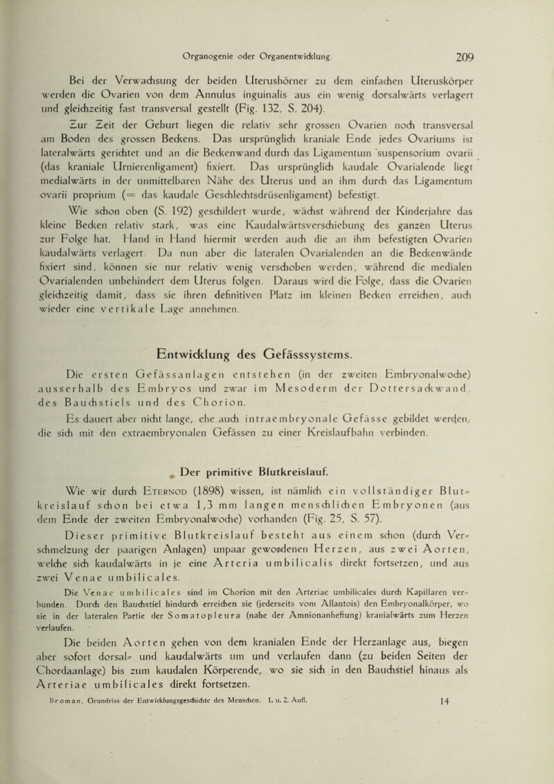 Bei der Verwachsung der beiden Uterushörner zu dem einfachen Uteruskörper werden die Ovarien von dem Annulus inguinalis aus ein wenig dorsalwärts verlagert und gleichzeitig fast transversal gestellt (Fig. 132, S. 204). Zur Zeit der Geburt liegen die relativ sehr grossen Ovarien noch transversal am Boden des grossen Beckens. Das ursprünglich kraniale Ende jedes Ovariums ist lateralwärts gerichtet und an die Beckenwand durch das Ligamentum Suspensorium ovarii (das kraniale Urnierenligament) fixiert. Das ursprünglich kaudale Ovarialende liegt medialwärts in der unmittelbaren Nähe des Uterus und an ihm durch das Ligamentum ovarii proprium (= das kaudale Geschlechtsdrüsenligament) befestigt. Wie schon oben (S. 192) geschildert wurde, wächst während der Kinderjahre das kleine Becken relativ stark, was eine Kaudalwärtsverschiebung des ganzen Uterus zur Folge hat. Hand in Hand hiermit werden auch die an ihm befestigten Ovarien kaudalwärts verlagert. Da nun aber die lateralen Ovarialenden an die Beckenwände fixiert sind, können sie nur relativ wenig verschoben werden, während die medialen Ovarialenden unbehindert dem Uterus folgen. Daraus wird die Folge, dass die Ovarien gleichzeitig damit, dass sie ihren definitiven Platz im kleinen Becken erreichen, auch wieder eine vertikale Lage annehmen. Entwicklung des Gefässsystems. Die ersten Ge fässan lagen entstehen (in der zweiten Embryonalwoche) ausserhalb des Embryos und zwar im Mesoderm der Dottersackwand, des Bauchstiels und des Chorion. Es dauert aber nicht lange, ehe auch intraembryonale Gefässe gebildet werden, die sich mit den extraembryonalen Gefässen zu einer Kreislaufbahn verbinden. Der primitive Blutkreislauf. Wie wir durch Eternod (1898) wissen, ist nämlich ein vollständiger BInt = kreislauf schon bei etwa 1,3 mm langen menschlichen Embryonen (aus dem Ende der zweiten Embryonalwoche) vorhanden (Lig. 25, S. 57). Dieser primitive Blutkreislauf besteht aus einem schon (durch Ver= Schmelzung der paarigen Anlagen) unpaar gewordenen Herzen, aus zwei Aorten, welche sich kaudalwärts in je eine Arteria umbilicalis direkt fortsetzen, und aus zwei Venae umbilicales. Die Venae umbilicales sind im Chorion mit den Arteriae umbilicales durch Kapillaren ver^ bunden. Durch den Bauchstiel hindurch erreichen sie (jederseits vom Allantois) den Embryonalkörper, wo sie in der lateralen Partie der Somatopleura (nahe der Amnionanheftung) kranialwärts zum Herzen verlaufen. Die beiden Aorten gehen von dem kranialen Ende der Herzanlage aus, biegen aber sofort dorsaL und kaudalwärts um und verlaufen dann (zu beiden Seiten der Chordaanlage) bis zum kaudalen Körperende, wo sie sich in den Bauchstiel hinaus als Arteriae umbilicales direkt fortsetzen. Br oman, Grundriss der Entwicklungsgeschichte des Menschen. 1. u. 2. Aufl. 14