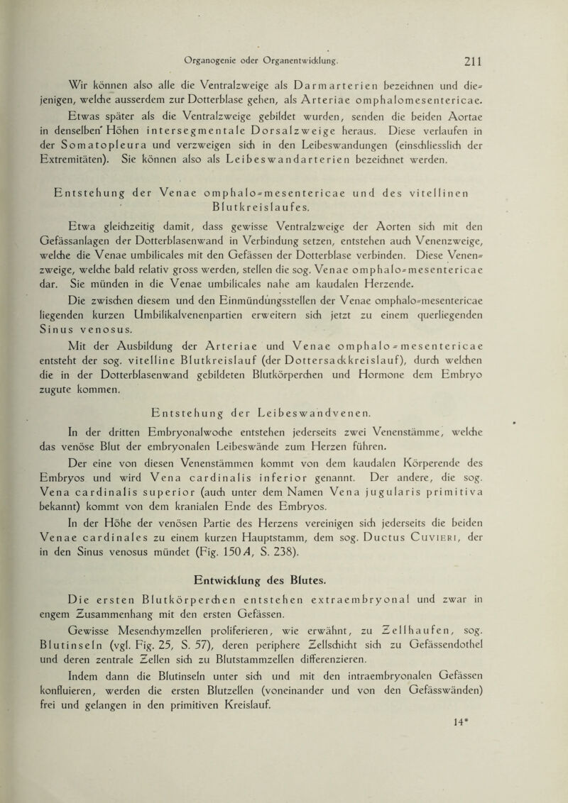 Wir können also alle die Ventralzweige als Darmarterien bezeichnen und die= jenigen, welche ausserdem zur Dotterblase gehen, als Arteriae omphalomesentericae. Etwas später als die Ventralzweige gebildet wurden, senden die beiden Aortae in denselben'Höhen intersegmentale Dorsalzweige heraus. Diese verlaufen in der Somatopleura und verzweigen sich in den Leibeswandungen (einschliesslich der Extremitäten). Sie können also als Leibes wa n dar ter ie n bezeichnet werden. Entstehung der Venae omphalo = mesentericae und des vitellinen Blutkreislaufes. Etwa gleichzeitig damit, dass gewisse Ventralzweige der Aorten sich mit den Gefässanlagen der Dotterblasenwand in Verbindung setzen, entstehen auch Venenzweige, welche die Venae umbilicales mit den Gefässen der Dotterblase verbinden. Diese Venen¬ zweige, welche bald relativ gross werden, stellen die sog. Venae omphalo^mesentericae dar. Sie münden in die Venae umbilicales nahe am kaudalen Herzende. Die zwischen diesem und den Einmündungsstellen der Venae omphalo^mesentericae liegenden kurzen LImbilikalvenenpartien erweitern sich jetzt zu einem querliegenden Sinus venosus. Mit der Ausbildung der Arteriae und Venae omphalo^mesentericae entsteht der sog. vitelline Blutkreislauf (der Dottersackkreislauf), durch welchen die in der Dotterblasenwand gebildeten Blutkörperchen und Hormone dem Embryo zugute kommen. Entstehung der Leibeswandvenen. In der dritten Embryonalwoche entstehen jederseits zwei Venenstämme, welche das venöse Blut der embryonalen Leibeswände zum Herzen führen. Der eine von diesen Venenstämmen kommt von dem kaudalen Körperende des Embryos und wird Vena cardinalis inferior genannt. Der andere, die sog. Vena cardinalis superior (auch unter dem Namen Vena jugularis primitiva bekannt) kommt von dem kranialen Ende des Embryos. In der Höhe der venösen Partie des Herzens vereinigen sich jederseits die beiden Venae cardinales zu einem kurzen Hauptstamm, dem sog. Ductus Cuvieri, der in den Sinus venosus mündet (Fig. 150/1, S. 238). Entwicklung des Blutes. Die ersten Blutkörperchen entstehen extraembryonal und zwar in engem Zusammenhang mit den ersten Gefässen. Gewisse Mesenchymzellen proliferieren, wie erwähnt, zu Zell hau fen, sog. Blutinseln (vgl. Fig. 25, S. 57), deren periphere Zellschicht sich zu Gefässendothel und deren zentrale Zellen sich zu Blutstammzellen differenzieren. Indem dann die Blutinseln unter sich und mit den intraembryonalen Gefässen konfluieren, werden die ersten Blutzellen (voneinander und von den Gefässwänden) frei und gelangen in den primitiven Kreislauf. 14