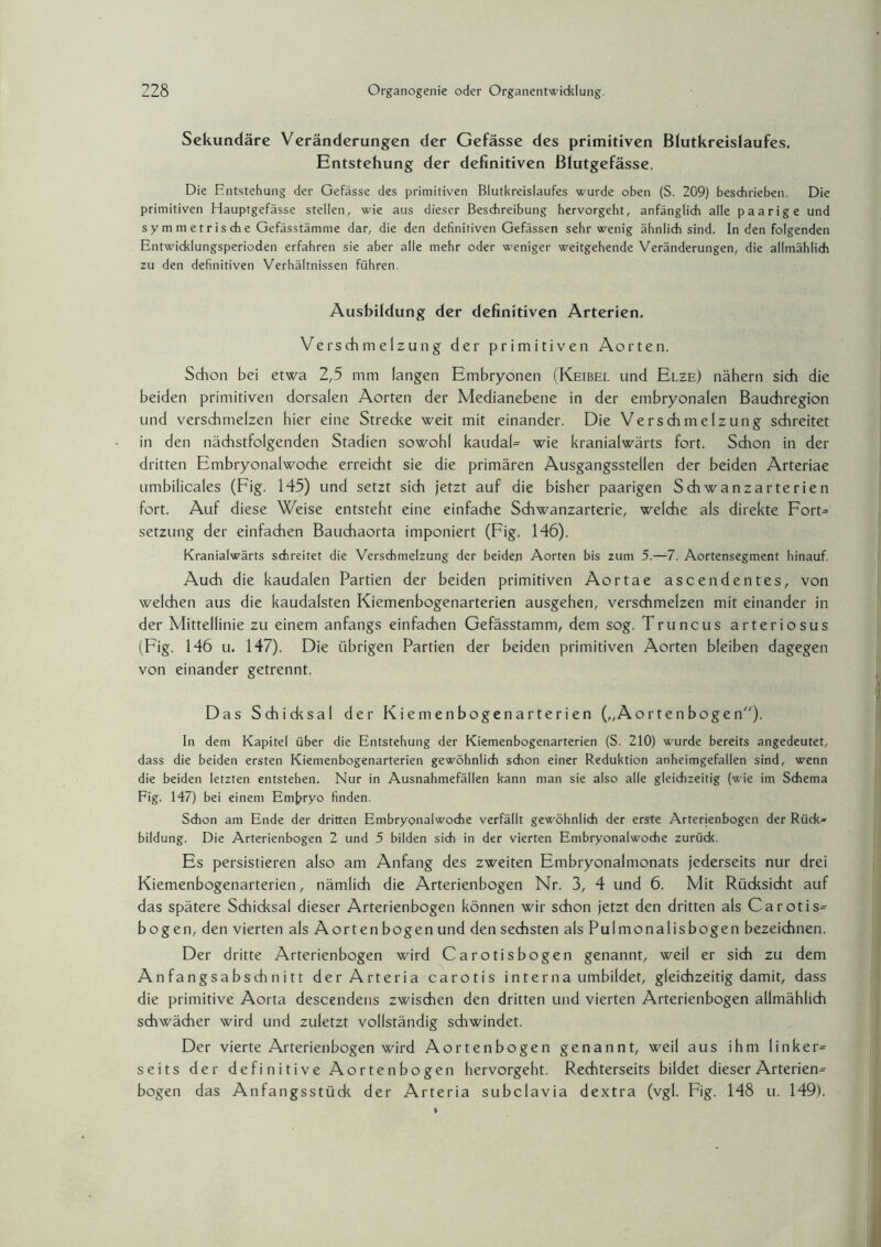 Sekundäre Veränderungen der Gefässe des primitiven Blutkreislaufes. Entstehung der definitiven Blutgefässe. Die Entstehung der Gefässe des primitiven Blutkreislaufes wurde oben (S. 209) beschrieben. Die primitiven Hauptgefässe stellen, wie aus dieser Beschreibung hervorgeht, anfänglich alle paarige und s y m m e t r is ch e Gefässtämme dar, die den definitiven Gefässen sehr wenig ähnlich sind. In den folgenden Entwicklungsperioden erfahren sie aber alle mehr oder weniger weitgehende Veränderungen, die allmählich zu den definitiven Verhältnissen führen. Ausbildung der definitiven Arterien. Verschmelzung der primitiven Aorten. Schon bei etwa 2,5 mm langen Embryonen (Keibel und Elze) nähern sich die beiden primitiven dorsalen Aorten der Medianebene in der embryonalen Bauchregion und verschmelzen hier eine Strecke weit mit einander. Die Verschmelzung schreitet in den nächstfolgenden Stadien sowohl kaudaU wie kranialwärts fort. Schon in der dritten Embryonalwoche erreicht sie die primären Ausgangsstellen der beiden Arteriae umbilicales (Fig. 145) und setzt sich jetzt auf die bisher paarigen Schwanzarterien fort. Auf diese Weise entsteht eine einfache Schwanzarterie, welche als direkte ForG Setzung der einfachen Bauchaorta imponiert (Fig. 146). Kranialwärts schreitet die Verschmelzung' der beiden Aorten bis zum 5.—7. Aortensegment hinauf. Auch die kaudalen Partien der beiden primitiven Aortae ascendentes, von welchen aus die kaudalsten Kiemenbogenarterien ausgehen, verschmelzen mit einander in der Mittellinie zu einem anfangs einfachen Gefässtamm, dem sog. Truncus arteriosus (Fig. 146 u. 147). Die übrigen Partien der beiden primitiven Aorten bleiben dagegen von einander getrennt. Das Schidcsal der Kiemen bogen arterien („Aorte n boge n). In dem Kapitel über die Entstehung der Kiemenbogenarterien (S. 210) wurde bereits angedeutet, dass die beiden ersten Kiemenbogenarterien gewöhnlich schon einer Reduktion anheimgefallen sind, wenn die beiden letzten entstehen. Nur in Ausnahmefällen kann man sie also alle gleichzeitig (wie im Schema Fig. 147) bei einem Embryo finden. Schon am Ende der dritten Embryonalwoche verfällt gewöhnlich der erste Arterienbogen der Rück» bildung. Die Arterienbogen 2 und 5 bilden sich in der vierten Embryonalwoche zurück. Es persistieren also am Anfang des zweiten Embryonalmonats jederseits nur drei Kiemenbogenarterien, nämlich die Arterienbogen Nr. 3, 4 und 6. Mit Rücksicht auf das spätere Schicksal dieser Arterienbogen können wir schon jetzt den dritten als Carotis= bogen, den vierten als Aorten bogen und den sechsten als Pulmonalisbogen bezeichnen. Der dritte Arterienbogen wird Carotisbogen genannt, weil er sich zu dem Anfangsabschnitt derArteria carotis interna umbildet, gleichzeitig damit, dass die primitive Aorta descendens zwischen den dritten und vierten Arterienbogen allmählich schwächer wird und zuletzt vollständig schwindet. Der vierte Arterienbogen wird Aortenbogen genannt, weil aus ihm linker^ seits der definitive Aortenbogen hervorgeht. Rechterseits bildet dieser Arterien^ bogen das Anfangsstück der Arteria subclavia dextra (vgl. Fig. 148 u. 149).