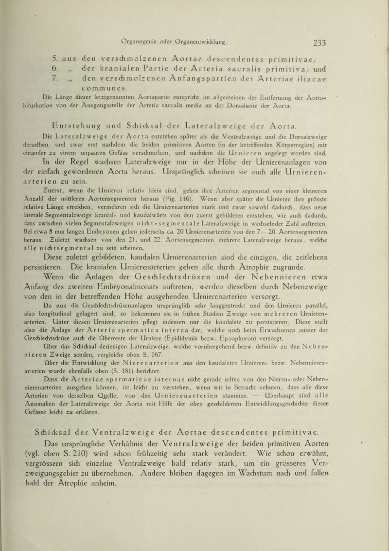 5. aus den verschmolzenen Aortae descendentes primitivae/ 6. „ der kranialen Partie der Arteria sacralis primitiva,- und 7. „ den verschmolzenen Anfangspartien der Arteriae iliacae commu lies. Die Länge dieser letztgenannten Aortapartie entspricht im allgemeinen der Entfernung der Aorta¬ bifurkation von der Ausgangsstelle der Arteria sacralis media an der Dorsaiseite der Aorta. Entstehung und Schicksal der Lateralzweige der Aorta. Die Lateralzweige der Aorta entstehen später als die Ventralzweige und die Dorsalzweige derselben, und zwar erst nachdem die beiden primitiven Aorten (in der betreffenden Körperregion) mir einander zu einem unpaaren Gefäss verschmolzen, und nachdem die Untieren angelegt worden sind. In der Regel wachsen Lateralzweige nur in der Höhe der Urnierenanlagen von der einfach gewordenen Aorta heraus. Ursprünglich scheinen sie auch alle Urnieren- arterien zu sein. Zuerst, wenn die Untieren relativ klein sind, gehen ihre Arterien segmental von einer kleineren Anzahl der mittleren Aortensegmenten heraus (Fig. 146). Wenn aber später die Untieren ihre grösste relative Länge erreichen, vermehren sich die Urnierenarterien stark und zwar sowohl dadurch, dass neue laterale Segmentalzweige kranial- und kaudalwärts von den zuerst gebildeten entstehen, wie auch dadurch, dass zwischen vielen Segmentalzweigen n i ch t - s e g nt e n t a I e Lateralzweige in wechselnder Zahl auftreten. Bei etwa 8 mm langen Embryonen gehen jederseits ca. 20 Urnierenarterien von den 7.—20. Aortensegmenten heraus. Zuletzt wachsen von den 21. und 22. Aortensegmenten mehrere Lateralzweige heraus, welche alle niditseg mental zu sein scheinen. Diese zuletzt gebildeten, kaudalen Urnierenarterien sind die einzigen, die zeitlebens persistieren. Die kranialen Urnierenarterien gehen alle durch Atrophie zugrunde. Wenn die Anlagen der Geschlechtsdrüsen und der Nebennieren etwa Anfang des zweiten Embryonalmonats auftreten, werden dieselben durch Nebenzweige von den in der betreffenden Höhe ausgehenden Urnierenarterien versorgt. Da nun die Geschlechtsdrüsenanlagen ursprünglich sehr langgestreckt und den LIrnieren parallel, also longitudinal gelagert sind, so bekommen sie in frühen Stadien Zweige von mehreren Urnieren- arterien. LInter diesen Urnierenarterien pflegt indessen nur die kaudalste zu persistieren. Diese stellt also die Anlage der Arteria spermatica interna dar, welche noch beim Erwachsenen ausser der Geschlechtsdrüse auch die Überreste der LIrniere (Epididymis bezw. Epoophoron) versorgt. Über das Schidcsal derjenigen Lateralzweige, welche vorübergehend bezw. definitiv zu den Neben¬ nieren Zweige senden, vergleiche oben S. 167. Über die Entwicklung der Nieren arterien aus den kaudalsten LIrnieren- bezw. Nebennieren¬ arterien wurde ebenfalls oben (S. 181) berichtet. Dass die Arteriae spermaticae internae nicht gerade selten von den Nieren-oder Neben¬ nierenarterien ausgehen können, ist leicht zu verstehen, wenn wir in Betracht nehmen, dass alle diese Arterien von derselben Quelle, von den Urnierenarterien stammen. — Überhaupt sind alle Anomalien der Lateralzweige der Aorta mit Hilfe der oben geschilderten Entwicklungsgeschichte dieser Gefässe leicht zu erklären. Sducksal der Ventralzweige der Aortae descendentes primitivae. Das ursprüngliche Verhältnis der Ventralzweige der beiden primitiven Aorten (vgl. oben S. 210) wird schon frühzeitig sehr stark verändert. Wie schon erwähnt, vergrössern sich einzelne Ventralzweige bald relativ stark, um ein grösseres Ver= zweigungsgebiet zu übernehmen. Andere bleiben dagegen im Wachstum nach und fallen bald der Atrophie anheim.