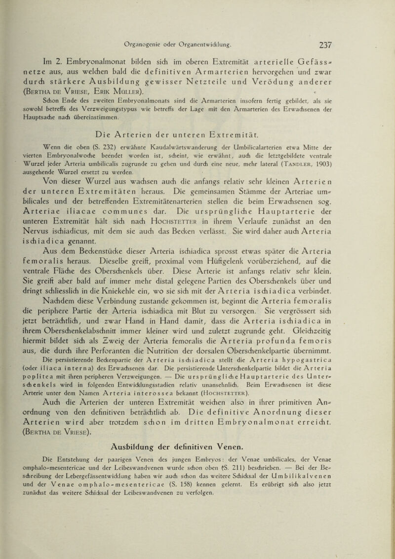 Im 2. Embryonalmonat bilden sich im oberen Extremität arterielle Gefäss = netze aus, aus welchen bald die definitiven Armarterien hervorgehen und zwar durch stärkere Ausbildung gewisser Netzteile und Verödung anderer (Bertha de Vriese, Erik Müller). Schon Ende des zweiten Embryonalmonats sind die Armarterien insofern fertig gebildet, als sie sowohl betreffs des Verzweigungstypus wie betreffs der Lage mit den Armarterien des Erwachsenen der Hauptsache nach übereinstimmen. Die Arterien der unteren Extremität. Wenn die oben (S. 232) erwähnte Kaudalwärtswanderung der Umbilicalarterien etwa Mitte der vierten Embryonalwoche beendet worden ist, scheint, wie erwähnt, auch die letztgebildete ventrale Wurzel jeder Arteria umbilicalis zugrunde zu gehen und durch eine neue, mehr lateral (Tandler, 1903) ausgehende Wurzel ersetzt zu werden. Von dieser Wurzel aus wachsen auch die anfangs relativ sehr kleinen Arterien der unteren Extremitäten heraus. Die gemeinsamen Stämme der Arteriae um-- bilicales und der betreffenden Extremitätenarterien stellen die beim Erwachsenen sog. Arteriae iliacae communes dar. Die ursprüngliche Hauptarterie der unteren Extremität hält sich nach Hochstetter in ihrem Verlaufe zunächst an den Nervus ischiadicus, mit dem sie auch das Becken verlässt. Sie wird daher auch Arteria ischiadica genannt. Aus dem Beckenstücke dieser Arteria ischiadica sprosst etwas später die Arteria femoralis heraus. Dieselbe greift, proximal vom Hüftgelenk vorüberziehend, auf die ventrale Fläche des Oberschenkels über. Diese Arterie ist anfangs relativ sehr klein. Sie greift aber bald auf immer mehr distal gelegene Partien des Oberschenkels über und dringt schliesslich in die Kniekehle ein, wo sie sich mit der Arteria ischiadica verbindet. Nachdem diese Verbindung zustande gekommen ist, beginnt die Arteria femoralis die periphere Partie der Arteria ischiadica mit Blut zu versorgen. Sie vergrössert sich jetzt beträchtlich, und zwar Hand in Hand damit, dass die Arteria ischiadica in ihrem Oberschenkelabschnitt immer kleiner wird und zuletzt zugrunde geht. Gleichzeitig hiermit bildet sich als Zweig der Arteria femoralis die Arteria profunda femoris aus, die durch ihre Perforanten die Nutrition der dorsalen Oberschenkelpartie übernimmt. Die persistierende Beckenpartie der Arteria ischiadica stellt die Arteria hypogastrica (oder iliaca interna) des Erwachsenen dar. Die persistierende Unterschenkelpartie bildet die Arteria pop 1 itea mit ihren peripheren Verzweigungen. — Die ursprüngliche Hauptarterie des Unter- Schenkels wird in folgenden Entwicklungsstadien relativ unansehnlich. Beim Erwachsenen ist diese Arterie unter dem Namen Arteria interossea bekannt (Hochstetter). Auch die Arterien der unteren Extremität weichen also in ihrer primitiven An= Ordnung von den definitiven beträchtlich ab. Die definitive Anordnung dieser Arterien wird aber trotzdem schon im dritten Embryonalmonat erreicht. (Bertha de Vriese). Ausbildung der definitiven Venen. Die Entstehung der paarigen Venen des jungen Embryos: der Venae umbilicales, der Venae omphalo=mesentericae und der Leibeswandvenen wurde schon oben fS. 211) beschrieben. — Bei der Be= Schreibung der Lebergefässentwiddung haben wir auch schon das weitere Schicksal der Umbilikalvenen und der Venae omphalo-mesentericae (S. 158) kennen gelernt. Es erübrigt sich also jetzt zunächst das weitere Schicksal der Leibeswandvenen zu verfolgen.