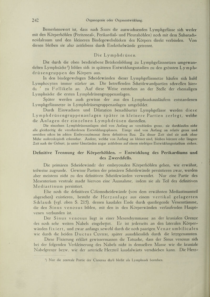 Bemerkenswert ist, dass nach Sabin die auswachsenden Lymphgefässe sich weder mit den Körperhöhlen (Peritoneal-, PerikardiaL und Pleurahöhlen) noch mit dem Subarach= noidalraum und den kleineren Bindegewebslücken des Körpers direkt verbinden. Von diesen bleiben sie also zeitlebens durch Endothelwände getrennt. Die L y m p h d r ü s e n. Die durch die oben beschriebene Brückenbildung zu Lymphgefässnetzen umgewan= delten Lymphsäcke1) bilden sich in späteren Entwicklungsstadien zu den grössten Lymph- drü sengruppen des Körpers aus. In den bindegewebigen Scheidewänden dieser Lymphgefässnetze häufen sich bald Lymphocyten immer stärker an. Die betreffenden Scheidewandpartien schwellen hier= du zu Follikeln an. Auf diese Weise entstehen an der Stelle der ehemaligen Lymphsädce die ersten Lymphdrüsengruppenanlagen. Später werden auch gewisse der aus den Lymphsadcausläufern entstandenen Lymphgefässnetze in Lymphdrüsengruppenanlagen umgebildet. Durch Einwachsen und Dilatation benachbarter Lymphgefässe werden diese Lymphdrüsengruppenanlagen später in kleinere Partien zerlegt, welche die Anlagen der einzelnen Lymphdrüsen darstellen. Die einzelnen Lymphdrüsenanlagen sind von Anfang an verschieden gross/ sie durchlaufen nicht alle gleichzeitig die verschiedenen Entwicklungsphasen. Einige sind von Anfang an relativ gross und erreichen schon im achten Embryonalmonat ihren definitiven Bau. Zu dieser Zeit sind sie auch ohne Mühe makroskopisch erkennbar. Andere, welche von Anfang an kleiner sind, bleiben kürzere oder längere Zeit nach der Geburt, ja unter Umständen sogar zeitlebens auf einem niedrigen Entwicklungsstadium stehen. Definitive Trennung der Körperhöhlen. — Entwicklung des Perikardiums und des Zwerchfells. Die primären Scheidewände der embryonalen Körperhöhlen gehen, wie erwähnt, teilweise zugrunde. Gewisse Partien der primären Scheidewände persistieren zwar, werden aber meistens nicht zu den definitiven Scheidewänden verwendet. Nur eine Partie des Mesenterium ventrale macht hiervon eine Ausnahme, indem sie als Teil des definitiven Mediastinum persistiert. Ehe noch die definitiven Cölomscheidewände (von dem erwähnten Mediastinumteil abgesehen) existieren, besteht die Herzanlage aus einem vertikal gelagerten Schlauch (vgl. oben S. 215), dessen kaudales Ende durch querliegende Venenstämme, die den Sinus venosus bilden, mit den in den Körperwänden verlaufenden Haupte venen verbunden ist. Der Sinus venosus liegt in einer Mesenchymmasse an der kranialen Grenze des noch sehr weiten Nabels eingebettet. Er ist jederseits an den lateralen Körper^ wänden fixiert, und zwar anfangs sowohl durch die noch paarigen Venae umbilicales wie durch die beiden Ductus Cuvieri, später ausschliesslich durch die letztgenannten. Diese Fixierung erklärt gewissermassen die Tatsache, dass der Sinus venosus sich bei der folgenden Verkleinerung des Nabels nicht in demselben Masse wie die kraniale Nabelgrenze bezw. wie der arterielle Herzteil kaudalwärts verschieben kann. Die Herz= ') Nur die zentrale Partie der Cisterna chyli bleibt als Lymphsack bestehen.