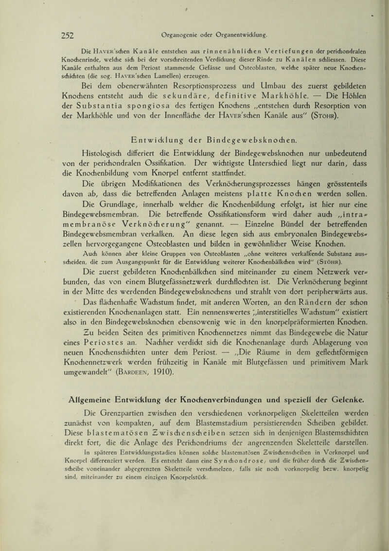 Die HAVER'sdien Kanäle entstehen aus rinnenähnlichen Vertiefungen der perichondralen Knochenrinde, welche sich bei der vorschreitenden Verdickung dieser Rinde zu Kanälen schliessen. Diese Kanäle enthalten aus dem Periost stammende Gefässe und Osteoblasten, welche später neue Knochen» schichten (die sog. HAVER'schen Lamellen) erzeugen. Bei dem obenerwähnten Resorptionsprozess und Umbau des zuerst gebildeten Knochens entsteht auch die sekundäre, definitive Mark höhle. — Die Höhlen der Substantia spongiosa des fertigen Knochens „entstehen durch Resorption von der Markhöhle und von der Innenfläche der HAVER'schen Kanäle aus (Stöhr). Entwicklung der Bindegewebsknochen. Histologisch differiert die Entwicklung der Bindegewebsknochen nur unbedeutend von der perichondralen Ossifikation. Der wichtigste Unterschied liegt nur darin, dass die Knochenbildung vom Knorpel entfernt stattfindet. Die übrigen Modifikationen des Verknöcherungsprozesses hängen grösstenteils davon ab, dass die betreffenden Anlagen meistens platte Knochen werden sollen. Die Grundlage, innerhalb welcher die Knochenbildung erfolgt, ist hier nur eine Bindegewebsmembran. Die betreffende Ossifikationsform wird daher auch „intra- membranöse Verknöcherung genannt. — Einzelne Bündel der betreffenden Bindegewebsmembran verkalken. An diese legen sich aus embryonalen Bindegewebs» zellen hervorgegangene Osteoblasten und bilden in gewöhnlicher Weise Knochen. Auch können aber kleine Gruppen von Osteoblasten „ohne weiteres verkalkende Substanz aus» scheiden, die zum Ausgangspunkt für die Entwicklung weiterer Knochenbälkdien wird (Stöhr). Die zuerst gebildeten Knodhenbälkchen sind miteinander zu einem Netzwerk ver» bunden, das von einem Blutgefässnetzwerk durchflochten ist. Die Verknöcherung beginnt in der Mitte des werdenden Bindegewebsknochens und strahlt von dort peripherwärts aus. Das flächenhafte Wachstum findet, mit anderen Worten, an den Rändern der schon existierenden Knochenanlagen statt. Ein nennenswertes ^interstitielles Wachstum existiert also in den Bindegewebsknochen ebensowenig wie in den knorpelpräformierten Knochen. Zu beiden Seiten des primitiven Knochennetzes nimmt das Bindegewebe die Natur eines Periostes an. Nachher verdickt sich die Knochenanlage durch Ablagerung von neuen Knochenschichten unter dem Periost. — „Die Räume in dem geflechtförmigen Knochennetzwerk werden frühzeitig in Kanäle mit Blutgefässen und primitivem Mark umgewandelt (Bardeen, 1910). Allgemeine Entwicklung der Knochenverbindungen und speziell der Gelenke. Die Grenzpartien zwischen den verschiedenen vorknorpeligen Skeletteilen werden zunächst von kompakten, auf dem Blastemstadium persistierenden Scheiben gebildet. Diese blastematösen Zwische nscheiben setzen sich in denjenigen Blastemschichten direkt fort, die die Anlage des Perichondriums der angrenzenden Skeletteile darstellen. In späteren Entwicklungsstadien können solche blastematösen Zwischenscheiben in Vorknorpel und Knorpel differenziert werden. Es entsteht dann eine Sy n cho n d r os e,- und die früher durch die Zwischen» scheibe voneinander abgegrenzten Skeletteile verschmelzen, falls sie noch vorknorpelig bezw, knorpelig sind, miteinander zu einem einzigen Knorpelstück.