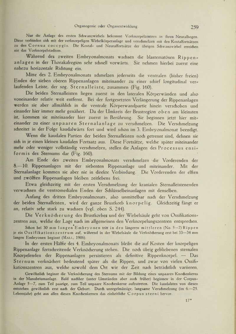 Nur die Anlage des ersten Schwanzwirbels bekommt Vorknorpelzentren in ihren Neuralbogen. Diese verbinden sich mit der verknorpeligen Wirbelkörperanlage und verschmelzen mit den Kostalfortsätzen zu den Cornua coccygis. Die Kostal- und Neuralfortsätze der übrigen Schwanzwirbel erreichen nie das Vorknorpelstadium. Während des zweiten Embryonalmonats wachsen die blastematösen Rippen^ an lagen in der Thorakalregion sehr schnell vorwärts. Sie nehmen hierbei zuerst eine nahezu horizontale Richtung ein. Mitte des 2. Embryonalmonats schmelzen jederseits die ventralen (bisher freien) Enden der sieben oberen Rippenanlagen miteinander zu einer schief longitudinal ver¬ laufenden Leiste, der sog. St?rnalleiste, zusammen (Fig. 160). Die beiden Sternalleisten liegen zuerst in den lateralen Körperwänden und also voneinander relativ weit entfernt. Bei der fortgesetzten Verlängerung der Rippenanlagen werden sie aber allmählich in die ventrale Körperwandpartie hinein verschoben und einander hier immer mehr genähert. Da der Umkreis der Brustregion oben am kleinsten ist, kommen sie miteinander hier zuerst in Berührung. Sie beginnen jetzt hier mit= einander zu einer unpaaren St erna 1 a n 1 age zu verschmelzen. Die Verschmelzung schreitet in der Folge kaudalwärts fort und wird schon im 3. Embryonalmonat beendigt. Wenn die kaudalen Partien der beiden Sternalleisten noch getrennt sind, dehnen sie sich in je einen kleinen kaudalen Fortsatz aus. Diese Fortsätze, welche später miteinander mehr oder weniger vollständig verschmelzen, stellen die Anlagen des Processus ensi = formis des Sternums dar (Fig. 160). Am Ende des zweiten Embryonalmonats verschmelzen die Vorderenden der 8.—10. Rippenanlagen mit der siebenten Rippenanlage und miteinander. Mit der Sternalanlage kommen sie aber nie in direkte Verbindung. Die Vorderenden der elften und zwölften Rippenanlagen bleiben zeitlebens frei. Etwa gleichzeitig mit der ersten Verschmelzung der kranialen Sternalleistenenden verwachsen die ventromedialen Enden der Schlüsselbeinanlagen mit denselben. Anfang des dritten Embryonalmonats, also unmittelbar nach der Verschmelzung der beiden Sternalleisten, wird der ganze Brustkorb knorpelig. Gleichzeitig fängt er an, relativ sehr stark zu wachsen (vgl. oben S. 244). Die Verknöcherung des Brustkorbes und der Wirbelsäule geht von Ossifikations^ Zentren aus, weldie der Lage nach im allgemeinen den Verknorpelungszentren entsprechen. Schon bei 30 mm langen Embryonen tritt in den längeren mittleren (No. 5—7) Rippen je ein Ossifikationszentrum auf, während in der Wirbelsäule die Verknöcherung erst bei 33—34 mm langen Embryonen beginnt (Mali., 1906). In der ersten Hälfte des 4. Embryonalmonats bleibt die auf Kosten der knorpeligen Rippenanlage fortschreitende Verknöcherung stehen. Die noch übrig gebliebenen sternalen Knorpelenden der Rippenanlagen persistieren als definitive Rippenknorpel. — Das Sternum verknöchert bedeutend später als die Rippen, und zwar von vielen Ossifi= kationszentren aus, welche sowohl dem Ort wie der Zeit nach beträchtlich variieren. Gewöhnlich beginnt die Verknöcherung des Sternums mit der Bildung eines unpaaren Knochenkerns in der Manubriumanlage. Bald nachher (unter Umständen aber auch früher) beginnen in der Corpus= Anlage 5—7, zum Teil paarige, zum Teil unpaare Knochenkerne aufzutreten. Die kaudalsten von diesen entstehen gewöhnlich erst nach der Geburt. Durch unregelmässige, langsame Verschmelzung (im 6.—25. Lebensjahr) geht aus allen diesen Knochenkernen das einheitliche Corpus sterni hervor. 17*