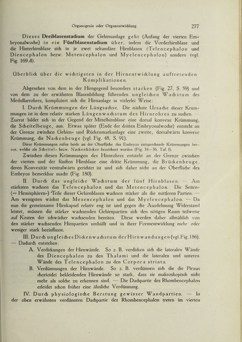 Dieses Dreiblasenstadium der Gehirnanlage geht (Anfang der vierten Em* bryonalwoche) in ein Fünfblasenstadium über, indem die Vorderhirnblase und die Hinterhirnblase sich in je zwei sekundäre Hirnblasen (Telencephalon und Diencephalon bezw. Metencephalon und Myelencephalon) sondern (vgl. Fig. 1694). Überblick über die wichtigsten in der Hirnentwicklung auftretenden Komplikationen. Abgesehen von dem in der Hirngegend besonders starken (Fig. 27, S 59) und von dem zu der erwähnten Blasenbildung führenden ungleichen Wadist um des Medullarrohres, kompliziert sich die Hirnanlage in vielerlei Weise: I. Durch Krümmungen der Längsachse. Die nächste Ursache dieser Krüm= mutigen ist in dem relativ starken Längenwachstum des Hirnrohres zu suchen. Zuerst bildet sich in der Gegend der Mittelhirnblase eine dorsal konvexe Krümmung, die Scheitelbeuge, aus. Etwas später (Ende der dritten Embryonalwoche) entsteht an der Grenze zwischen Gehirn= und Rückenmarkanlage eine zweite, dorsalwärts konvexe Krümmung, die Nacken beuge (vgl. Fig. 48, S. 91). Diese Krümmungen rufen beide an der Oberfläche des Embryos entsprechende Krümmungen her^ vor, weldie als Scheitel^ bezw. Nackenhöcker bezeichnet werden (Fig. 34—36, Taf. I). Zwischen diesen Krümmungen des Hirnrohres entsteht an der Grenze zwischen der vierten und der fünften Hirnblase eine dritte Krümmung, die Brückenbeuge, deren Konvexität ventralwärts gerichtet ist und sich daher nicht an der Oberfläche des Embryos bemerkbar macht (Fig. 180). II. Durch das ungleiche Wachstum der fünf Hirnblasen. — Am stärksten wachsen das Telencephalon und das Metencephalon. Die Seiten^ (= Hemisphären=) 'Teile dieser Gehirnblasen wachsen stärker als die mittleren Partien. Am wenigsten wächst das Mesencephalon und das Myelencephalon. — Da nun die gemeinsame Hirnkapsel relativ eng ist und gegen die Ausdehnung Widerstand leistet, müssen die stärker wachsenden Gehirnpartien sich den nötigen Raum teilweise auf Kosten der schwächer wachsenden bereiten. Diese werden daher allmählich von den stärker wachsenden Hirnpartien umhüllt und in ihrer Formentwicklung mehr oder weniger stark beeinflusst. III. Durch ungleichesDickenwachstum derHirnwandungen (vgl. Fig. 186). — Dadurch entstehen: A. Verdickungen der Hirnwände. So z. B. verdicken sich die lateralen Wände des Diencephalon zu den Thalami und die lateralen und unteren Wände des Telencephalon zu den Corpora striata. B. Verdünnungen der Hirnwände. So z. B. verdünnen sich die die Plexus chorioidei bekleidenden Hirnwände so stark, dass sie makroskopisch nicht mehr als solche zu erkennen sind. — Die Dachpartie des Rhombencephalon erleidet schon früher eine ähnliche Verdünnung. IV. Durch physiologische Berstung gewisser Wandpartien. — In der oben erwähnten verdünnten Dachpartie des Rhombencephalon treten im vierten