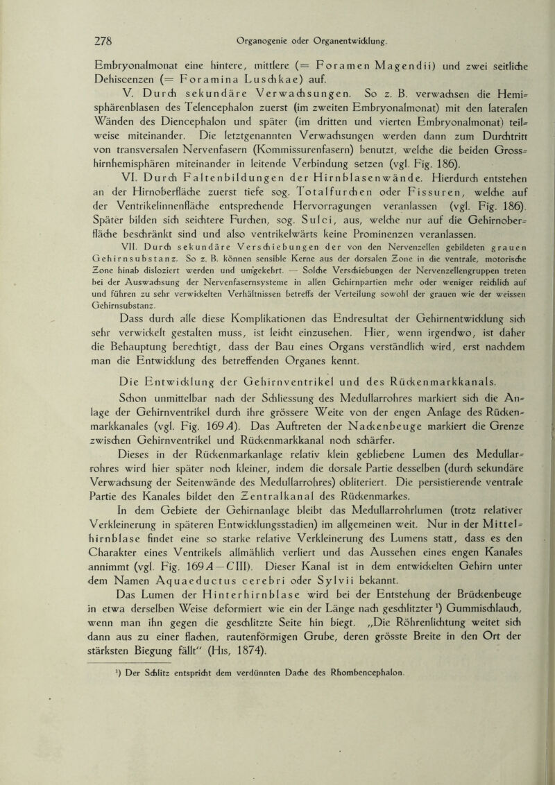 Embryonalmonat eine hintere, mittlere (= Foramen Magendii) und zwei seitliche Dehiscenzen (= Foramina Luschkae) auf. V. Durch sekundäre Verwachsungen. So z. B. verwachsen die Hemi- sphärenblasen des Telencephalon zuerst (im zweiten Embryonalmonat) mit den lateralen Wanden des Diencephalon und später (im dritten und vierten Embryonalmonat) teil- weise miteinander. Die letztgenannten Verwachsungen werden dann zum Durchtritt von transversalen Nervenfasern (Kommissurenfasern) benutzt, welche die beiden Gross- hirnhemisphären miteinander in leitende Verbindung setzen (vgl. Fig. 186). VI. Durch Faltenbildungen der Hirnblasenwände. Hierdurch entstehen an der Hirnoberfläche zuerst tiefe sog. Total furchen oder Fissuren, welche auf der Ventrikelinnenfläche entsprechende Hervorragungen veranlassen (vgl. Fig. 186). Später bilden sich seichtere Furchen, sog. Sulci, aus, welche nur auf die Gehirnober- fläche beschränkt sind und also ventrikelwärts keine Prominenzen veranlassen. VII. Durch sekundäre Verschiebungen der von den Nervenzellen gebildeten grauen Gehirnsubstanz. So z. B. können sensible Kerne aus der dorsalen Zone in die ventrale, motorische Zone hinab disloziert werden und umgekehrt. — Solche Verschiebungen der Nervenzellengruppen treten bei der Auswachsung der Nervenfasernsysteme in allen Gehirnpartien mehr oder weniger reichlich auf und führen zu sehr verwickelten Verhältnissen betreffs der Verteilung sowohl der grauen wie der weissen Gehirnsubstanz. Dass durch alle diese Komplikationen das Endresultat der Gehirnentwicklung sich sehr verwickelt gestalten muss, ist leicht einzusehen. Hier, wenn irgendwo, ist daher die Behauptung berechtigt, dass der Bau eines Organs verständlich wird, erst nachdem man die Entwicklung des betreffenden Organes kennt. Die Entwicklung der Gehirnventrikel und des Rückenmarkkanals. Schon unmittelbar nach der Schliessung des Medullarrohres markiert sich die An¬ lage der Gehirnventrikel durch ihre grössere Weite von der engen Anlage des Rücken¬ markkanales (vgl. Fig. 169 A). Das Auftreten der Nackenbeuge markiert die Grenze zwischen Gehirnventrikel und Rückenmarkkanal noch schärfer. Dieses in der Rückenmarkanlage relativ klein gebliebene Lumen des Medullar¬ rohres wird hier später noch kleiner, indem die dorsale Partie desselben (durch sekundäre Verwachsung der Seitenwände des Medullarrohres) obliteriert. Die persistierende ventrale Partie des Kanales bildet den Zentralkanal des Rückenmarkes. In dem Gebiete der Gehirnanlage bleibt das Medullarrohrlumen (trotz relativer Verkleinerung in späteren Entwicklungsstadien) im allgemeinen weit. Nur in der Mittel¬ hirnblase findet eine so starke relative Verkleinerung des Lumens statt, dass es den Charakter eines Ventrikels allmählich verliert und das Aussehen eines engen Kanales annimmt (vgl. Fig. \69A — C\\\). Dieser Kanal ist in dem entwickelten Gehirn unter dem Namen Aquaeductus cerebri oder Sylvii bekannt. Das Lumen der Hinterhirnblase wird bei der Entstehung der Brückenbeuge in etwa derselben Weise deformiert wie ein der Länge nach geschlitzter x) Gummischlauch, wenn man ihn gegen die geschlitzte Seite hin biegt. „Die Röhrenlichtung weitet sich dann aus zu einer flachen, rautenförmigen Grube, deren grösste Breite in den Ort der stärksten Biegung fällt“ (His, 1874). ‘) Der Schlitz entspricht dem verdünnten Dache des Rhombencephalon.