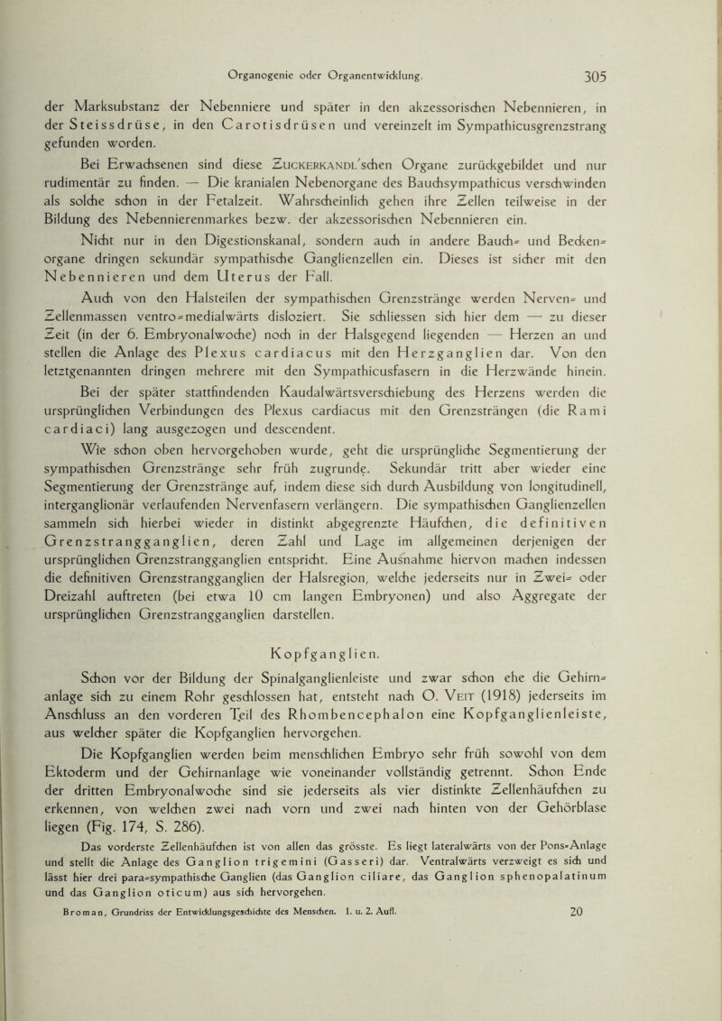 der Marksubstanz der Nebenniere und später in den akzessorischen Nebennieren, in der Steissdrüse, in den Carotisdrüsen und vereinzelt im Sympathicusgrenzstrang gefunden worden. Bei Erwachsenen sind diese ZucKERKANDL'schen Organe zurückgebildet und nur rudimentär zu finden. — Die kranialen Nebenorgane des Bauchsympathicus verschwinden als solche schon in der Fetalzeit. Wahrscheinlich gehen ihre Zellen teilweise in der Bildung des Nebennierenmarkes bezw. der akzessorischen Nebennieren ein. Nicht nur in den Digestionskanal, sondern auch in andere Bauch= und Becken= organe dringen sekundär sympathische Ganglienzellen ein. Dieses ist sicher mit den Nebennieren und dem Uterus der Fall. Auch von den Halsteilen der sympathischen Grenzstränge werden Nerven= und Zellenmassen ventro^medialwärts disloziert. Sie schliessen sich hier dem — zu dieser Zeit (in der 6. Embryonalwoche) noch in der Halsgegend liegenden — Herzen an und stellen die Anlage des Plexus cardiacus mit den Herzganglien dar. Von den letztgenannten dringen mehrere mit den Sympathicusfasern in die Herzwände hinein. Bei der später stattfindenden Kaudalwärtsverschiebung des Herzens werden die ursprünglichen Verbindungen des Plexus cardiacus mit den Grenzsträngen (die Rami cardiaci) lang ausgezogen und descendent. Wie schon oben hervorgehoben wurde, geht die ursprüngliche Segmentierung der sympathischen Grenzstränge sehr früh zugrunde. Sekundär tritt aber wieder eine Segmentierung der Grenzstränge auf, indem diese sich durch Ausbildung von longitudinell, interganglionär verlaufenden Nervenfasern verlängern. Die sympathischen Ganglienzellen sammeln sich hierbei wieder in distinkt abgegrenzte Häufchen, die definitiven Grenzstrangganglien, deren Zahl und Lage im allgemeinen derjenigen der ursprünglichen Grenzstrangganglien entspricht. Eine Ausnahme hiervon machen indessen die definitiven Grenzstrangganglien der Halsregion, welche jederseits nur in Zwei= oder Dreizahl auftreten (bei etwa 10 cm langen Embryonen) und also Aggregate der ursprünglichen Grenzstrangganglien darstellen. Kopfganglien. Schon vor der Bildung der Spinalganglienleiste und zwar schon ehe die Gehirn= anlage sich zu einem Rohr geschlossen hat, entsteht nach O. Veit (1918) jederseits im Anschluss an den vorderen Tjeil des Rhombencephalon eine Kopfganglien leiste, aus welcher später die Kopfganglien hervorgehen. Die Kopfganglien werden beim menschlichen Embryo sehr früh sowohl von dem Ektoderm und der Gehirnanlage wie voneinander vollständig getrennt. Schon Ende der dritten Embryonalwoche sind sie jederseits als vier distinkte Zellenhäufchen zu erkennen, von welchen zwei nach vorn und zwei nach hinten von der Gehörblase liegen (Fig. 174, S. 286). Das vorderste Zellenhäufchen ist von allen das grösste. Es liegt lateralwärts von der Pons=Anlage und stellt die Anlage des Ganglion trigemini (Gasseri) dar. Ventralwärts verzweigt es sich und lässt hier drei para-sympathische Ganglien (das Ganglion ciliare, das Ganglion sphenopalatinum und das Ganglion oticum) aus sich hervorgehen. Broman, Grundriss der Entwicklungsgeschichte des Menschen. 1. u. 2. Aufl. 20